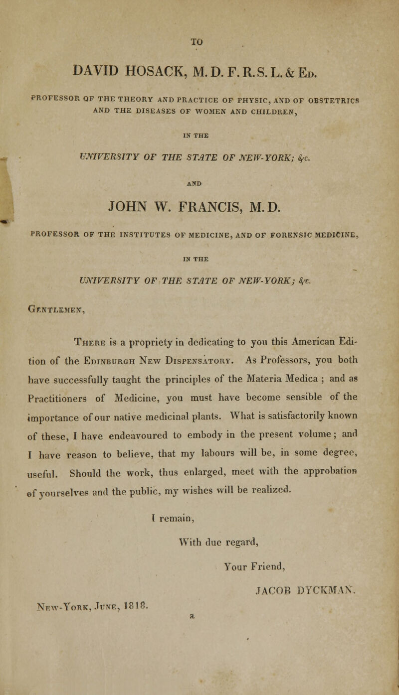 DAVID HOSACK, M.D. F.R.S.L.&Ed. PROFESSOR QF THE THEORY AND PRACTICE OF PHYSIC, AND OF OBSTETRICS AND THE DISEASES OF WOMEN AND CHILDREN, IN THE UNIVERSITY OF THE STATE OF NEW-YORK; fyc. AND JOHN W. FRANCIS, M.D. PROFESSOR OF THE INSTITUTES OF MEDICINE, AND OF FORENSIC MEDICINE, IN THE UNIVERSITY OF THE STATE OF NEW-YORK; fye. Gentlemen, There is a propriety in dedicating to you this American Edi- tion of the Edinburgh New Dispensatory. As Professors, you both have successfully taught the principles of the Materia Medica ; and as Practitioners of Medicine, you must have become sensible of the importance of our native medicinal plants. What is satisfactorily known of these, I have endeavoured to embody in the present volume; and I have reason to believe, that my labours will be, in some degree, useful. Should the work, thus enlarged, meet with the approbation of yourselves and the public, my wishes will be realized. I remain, With due regard, Your Friend, JACOB DYCKMAN. \rw-YoRK..TrNF., 1818.
