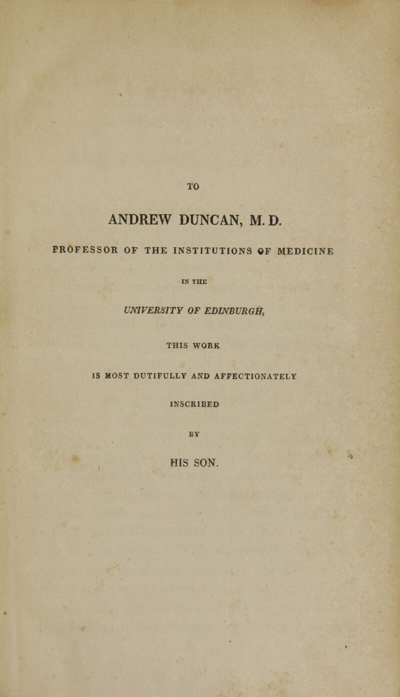 TO ANDREW DUNCAN, M. D. PROFESSOR OF THE INSTITUTIONS OF MEDICINE re THE UNIVERSITY OF EDINBURGH, THIS WORK IS MOST DUTIFULLY AND AFFECTIONATELY INSCRIBED BY HIS SON.
