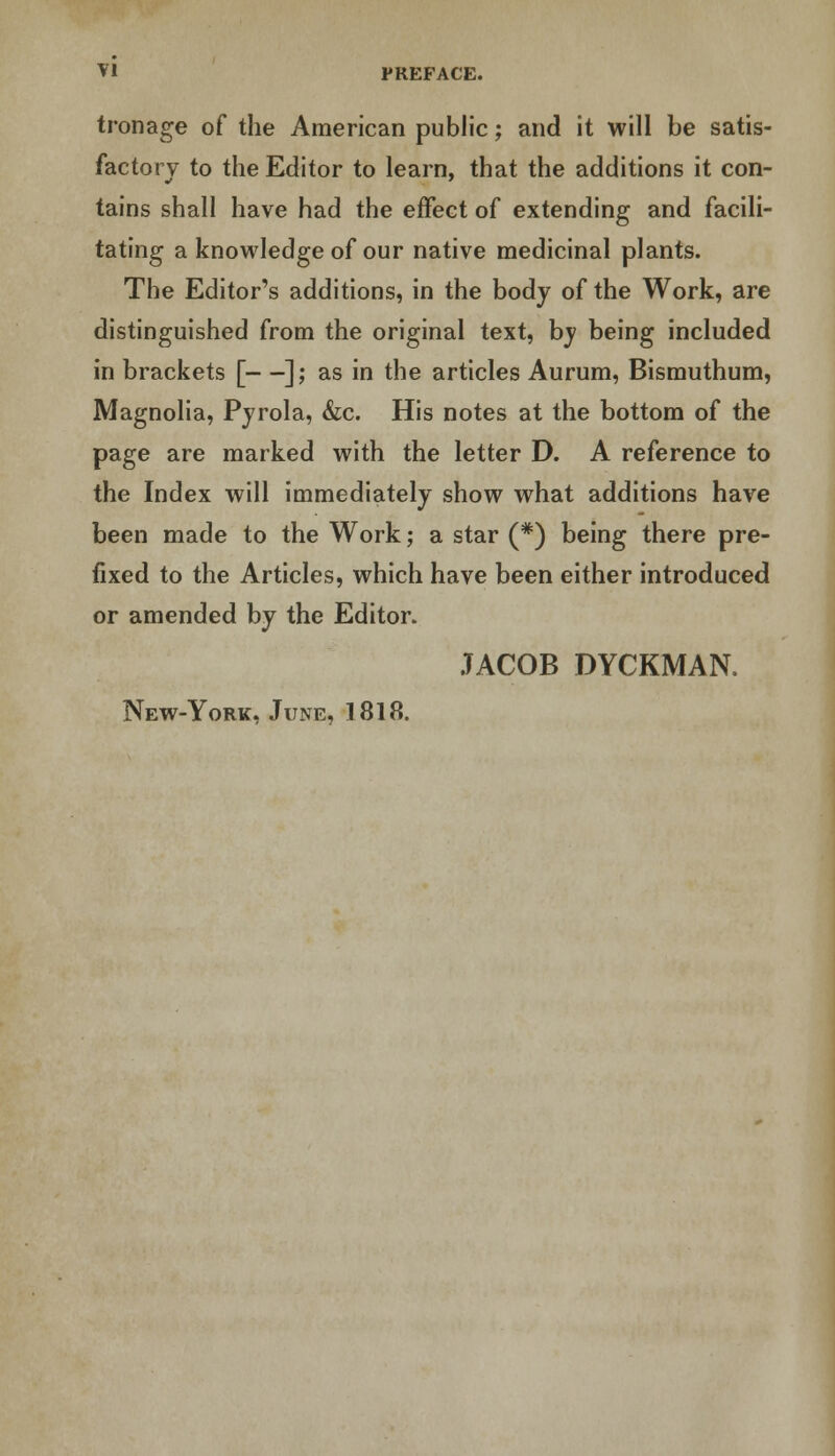 tronage of the American public; and it will be satis- factory to the Editor to learn, that the additions it con- tains shall have had the effect of extending and facili- tating a knowledge of our native medicinal plants. The Editor's additions, in the body of the Work, are distinguished from the original text, by being included in brackets [—]; as in the articles Aurum, Bismuthum, Magnolia, Pyrola, &c. His notes at the bottom of the page are marked with the letter D. A reference to the Index will immediately show what additions have been made to the Work; a star (#) being there pre- fixed to the Articles, which have been either introduced or amended by the Editor. JACOB DYCKMAN.