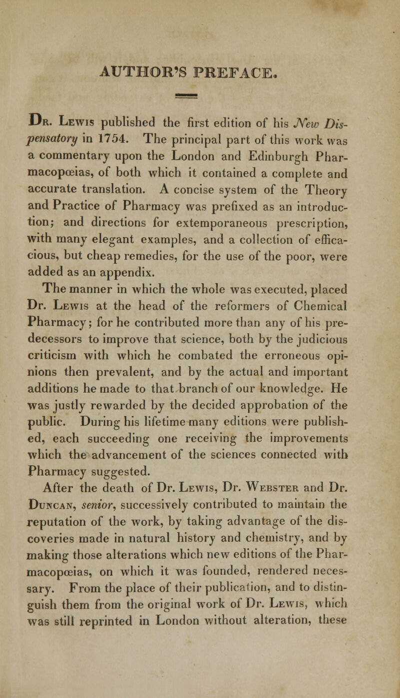 AUTHOR'S PREFACE, Dr. Lewis published the first edition of his New Dis- pensatory in 1754. The principal part of this work was a commentary upon the London and Edinburgh Phar- macopoeias, of both which it contained a complete and accurate translation. A concise system of the Theory and Practice of Pharmacy was prefixed as an introduc- tion; and directions for extemporaneous prescription, with many elegant examples, and a collection of effica- cious, but cheap remedies, for the use of the poor, were added as an appendix. The manner in which the whole was executed, placed Dr. Lewis at the head of the reformers of Chemical Pharmacy; for he contributed more than any of his pre- decessors to improve that science, both by the judicious criticism with which he combated the erroneous opi- nions then prevalent, and by the actual and important additions he made to that branch of our knowledge. He was justly rewarded by the decided approbation of the public. During his lifetime many editions were publish- ed, each succeeding one receiving the improvements which the advancement of the sciences connected with Pharmacy suggested. After the death of Dr. Lewis, Dr. Webster and Dr. Duncan, senior, successively contributed to maintain the reputation of the work, by taking advantage of the dis- coveries made in natural history and chemistry, and by making those alterations which new editions of the Phar- macopoeias, on which it was founded, rendered neces- sary. From the place of their publica<ion, and to distin- guish them from the original work of Dr. Lewis, which was still reprinted in London without alteration, these