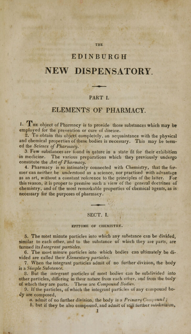 THE EDINBURGH NEW DISPENSATORY PART I. ELEMENTS OF PHARMACY. !• J. he object of Pharmacy is to provide those substances which may b* employed for the prevention or cure of disease. 2. To obtain this object completely, an acquaintance with the physical and chemical properties of these bodies is necessary. This may be term- ed the Science of Pharmacy! 3. Few substances are found in nature in a state fit for their exhibition in medicine. The various preparations which they previously undergo constitute the Art of Pharmacy. 4. Pharmacy is so intimately connected with Chemistry, that the for- mer can neither be understood as a science, nor practised with advantage as an art, without a constant reference to the principles of the latter. For this reason, it is proper to premise such a view of the general doctrines of chemistry, and of the most remarkable properties of chemical agents, as is necessary for the purposes of pharmacy. SECT. I. EPITOME OF CHEMISTRY. 5. The most minute particles into which any substance can be divided, similar to each other, and to the substance of which they aie parts, are termed its Integrant particles. 6. The most minute particles into which bodies can ultimately be di- vided are called their Elementary particles. 7. When the integrant particles admit of no furfher division, the body is a Simple Substance. 8. But the integrant particles of most bodies can be subdivided into other particles, differing in their nature from each other, and from the body of which they are parts. These are Compound Bodies. 9. If the particles, of which the integrant particles of any compound bo^ dy are composed, a. admit of no further division, the body is a Primary Con., oun-1; b. but if they be also compound, and admit of stjji lurther auOdivisitfS, 1