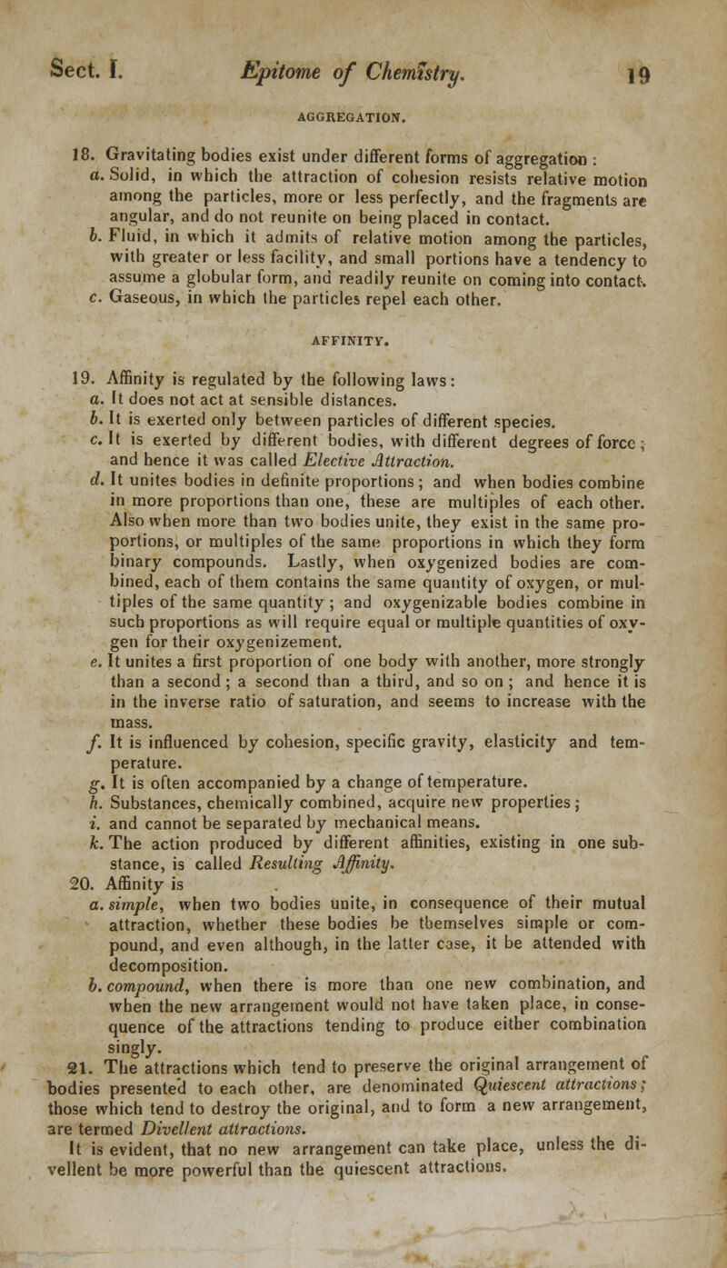 AGGREGATION. 18. Gravitating bodies exist under different forms of aggregation : a. Solid, in which the attraction of cohesion resists relative motion among the particles, more or less perfectly, and the fragments are angular, and do not reunite on being placed in contact. b. Fluid, in which it admits of relative motion among the particles, with greater or less facility, and small portions have a tendency to assume a globular form, and readily reunite on coming into contact. c. Gaseous, in which the particles repel each other. AFFINITY. 19. Affinity is regulated by the following laws: a. It does not act at sensible distances. b. It is exerted only between particles of different species. c. It is exerted by different bodies, with different degrees of force; and hence it was called Elective Attraction. d. It unites bodies in definite proportions; and when bodies combine in more proportions than one, these are multiples of each other. Also when more than two bodies unite, they exist in the same pro- portions, or multiples of the same proportions in which they form binary compounds. Lastly, when oxygenized bodies are com- bined, each of them contains the same quantity of oxygen, or mul- tiples of the same quantity ; and oxygenizable bodies combine in such proportions as will require equal or multiple quantities of oxy- gen for their oxygenizement. e. It unites a first proportion of one body with another, more strongly than a second; a second than a third, and so on ; and hence it is in the inverse ratio of saturation, and seems to increase with the mass. f. It is influenced by cohesion, specific gravity, elasticity and tem- perature. g. It is often accompanied by a change of temperature. h. Substances, chemically combined, acquire new properties; i. and cannot be separated by mechanical means. k. The action produced by different affinities, existing in one sub- stance, is called Resulting Affinity. 20. Affinity is a. simple, when two bodies unite, in consequence of their mutual attraction, whether these bodies be themselves simple or com- pound, and even although, in the latter case, it be attended with decomposition. b. compound, when there is more than one new combination, and when the new arrangement would not have taken place, in conse- quence of the attractions tending to produce either combination singly. 21. The attractions which tend to preserve the original arrangement of bodies presented to each other, are denominated Quiescent attractions; those which tend to destroy the original, and to form a new arrangement, are termed Divellent attractions. It is evident, that no new arrangement can take place, unless the di- vellent be more powerful than the quiescent attractions.