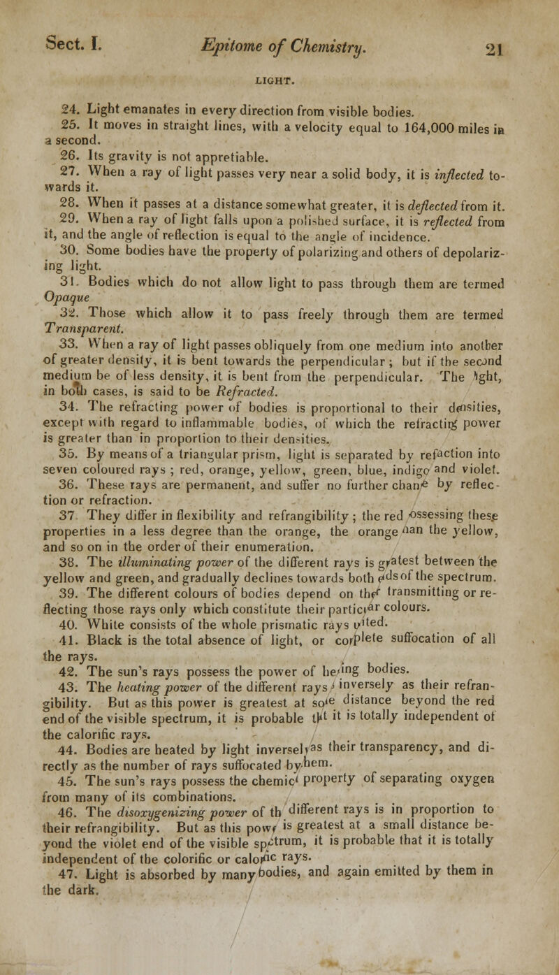 LIGHT. 24. Light emanates in every direction from visible bodies. 25. It moves in straight lines, with a velocity equal to 164,000 miles in a second. 26. Its gravity is not appretiable. 27. When a ray of light passes very near a solid body, it is inflected to- wards it. 28. When it passes at a distance somewhat greater, it is deflected from it. 29. When a ray of light falls upon a polished surface, it is reflected from it, and the angle of reflection is equal to the an^le of incidence. 30. Some bodies have the property of polarizing and others of depolariz- ing light. 31. Bodies which do not allow light to pass through them are termed Opaque 3t. Those which allow it to pass freely through them are termed Transparent. 33. When a ray of light passes obliquely from one medium into another of greater density, it is bent towards the perpendicular; but if the second medium be of less density, it is bent from the perpendicular. The 'ight, in both cases, is said to be Refracted. 34. The refracting power of bodies is proportional to their densities, except with regard to inflammable bodies, of which the refractirg power is greater than in proportion to their densities. 35. By means of a triangular prism, light is separated by refaction into seven coloured rays ; red, orange, yellow, green, blue, indigo and violef. 36. These rays are permanent, and suffer no further chane by reflec- tion or refraction. 37 They differ in flexibility and refrangibility ; the red ossessing these properties in a less degree than the orange, the orange aan the yellow, and so on in the order of their enumeration. 38. The illuminating power of the different rays is gratest between the yellow and green, and gradually declines towards both fids of the spectrum. 39. The different colours of bodies depend on th^ transmitting or re- flecting those rays only which constitute their particiar colours. 40. White consists of the whole prismatic rays y'ted. 41. Black is the total absence of light, or corPlele suffocation of all the rays. 42. The sun's rays possess the power of he,mg bodies. 43. The heating power of the different rays-1 inversely as their refran- gibility. But as this power is greatest at so*e distance beyond the red end of the visible spectrum, it is probable tl*t >t is totally independent of the calorific rays. 44. Bodies are heated by light inversebas their transparency, and di- rectly as the number of rays suffocated by-hem. 45. The sun's rays possess the chemic' property of separating oxygen from many of its combinations. 46. The disoxygenizing power of tb different rays is in proportion to their refrangibility. But as this powf is greatest at a small distance be- yond the violet end of the visible sp^trum, it is probable that it is totally independent of the colorific or caloi110 rays> 47. Light is absorbed by many bodies, and again emitted by them in the dark.