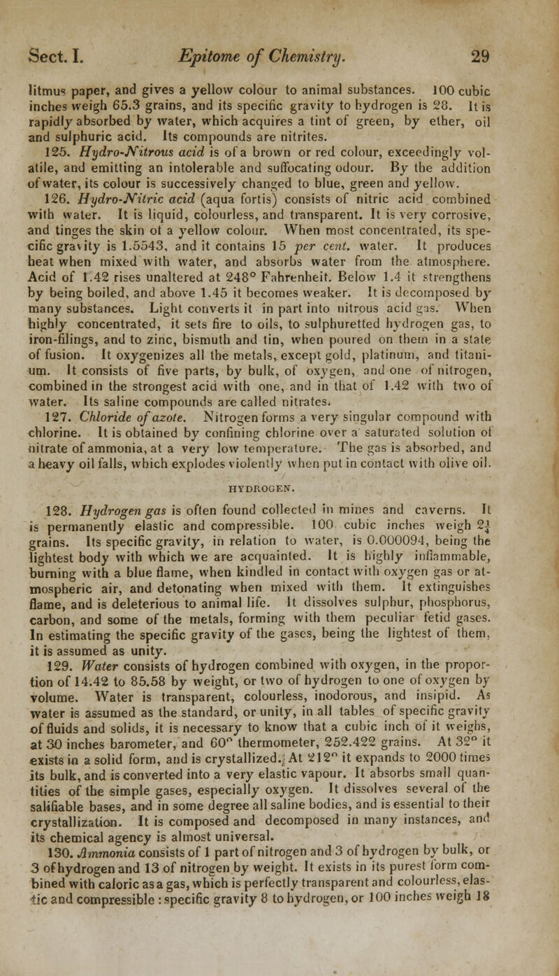 litmus paper, and gives a yellow colour to animal substances. 100 cubic inches weigh 65.3 grains, and its specific gravity to hydrogen is 28. It is rapidly absorbed by water, which acquires a tint of green, by ether, oil and sulphuric acid. Its compounds are nitrites. 125. Hydro-Nitrous acid is of a brown or red colour, exceedingly vol- atile, and emitting an intolerable and suffocating odour. By the addition of water, its colour is successively changed to blue, green and yellow. 126. Hydro-Nitric acid (aqua fortis) consists of nitric acid combined with water. It is liquid, colourless, and transparent. It is very corrosive, and tinges the skin ot a yellow colour. When most concentrated, its spe- cific gravity is 1.5543, and it contains 15 per cent, water. It produces heat when mixed with water, and absorbs water from the atmosphere. Acid of 1.42 rises unaltered at 248° Fahrenheit. Below 1.4 it strengthens by being boiled, and above 1.45 it becomes weaker. It is decomposed by many substances. Light converts it in part into nitrous acid gas. When highly concentrated, it sets fire to oils, to sulphuretted hydrogen gas, to iron-filings, and to zinc, bismuth and tin, when poured on them in a state of fusion. It oxygenizes all the metals, except gold, platinum, and titani- um. It consists of five parts, by bulk, of oxygen, and one of nitrogen, combined in the strongest acid with one, and in that of 1.42 with two of water. Its saline compounds are called nitrates. 127. Chloride of azote. Nitrogen forms a very singular compound with chlorine. It is obtained by confining chlorine over a saturated solution of nitrate of ammonia, at a very low temperature. The gas is absorbed, and a heavy oil falls, which explodes violently when put in contact with olive oil. HYDROGEN. 128. Hydrogen gas is often found collected in mines and caverns. It is permanently elastic and compressible. 100 cubic inches weigh 2£ grains. Its specific gravity, in relation to water, is 0.000094, being the lightest body with which we are acquainted. It is highly inflammable, burning with a blue flame, when kindled in contact with oxygen gas or at- mospheric air, and detonating when mixed with them. It extinguishes flame, and is deleterious to animal life. It dissolves sulphur, phosphorus, carbon, and some of the metals, forming with them peculiar fetid gases. In estimating the specific gravity of the gases, being the lightest of them, it is assumed as unity. 129. Water consists of hydrogen combined with oxygen, in the propor- tion of 14.42 to 85.58 by weight, or two of hydrogen to one of oxygen by volume. Water is transparent, colourless, inodorous, and insipid. As water is assumed as the standard, or unity, in all tables of specific gravity of fluids and solids, it is necessary to know that a cubic inch of it weighs, at 30 inches barometer, and 60° thermometer, 252.422 grains. At 32° it exists in a solid form, and is crystallized.; At 212° it expands to 2000 times its bulk, and is converted into a very elastic vapour. It absorbs small quan- tities of the simple gases, especially oxygen. It dissolves several of the salifiable bases, and in some degree all saline bodies, and is essential to their crystallization. It is composed and decomposed in many instances, and its chemical agency is almost universal. 130. Ammonia consists of 1 part of nitrogen and 3 of hydrogen by bulk, or 3 of hydrogen and 13 of nitrogen by weight. It exists in its purest form com- bined with caloric as a gas, which is perfectly transparent and colourless, elas- tic and compressible : specific gravity 8 to hydrogen, or 100 inches weigh 18