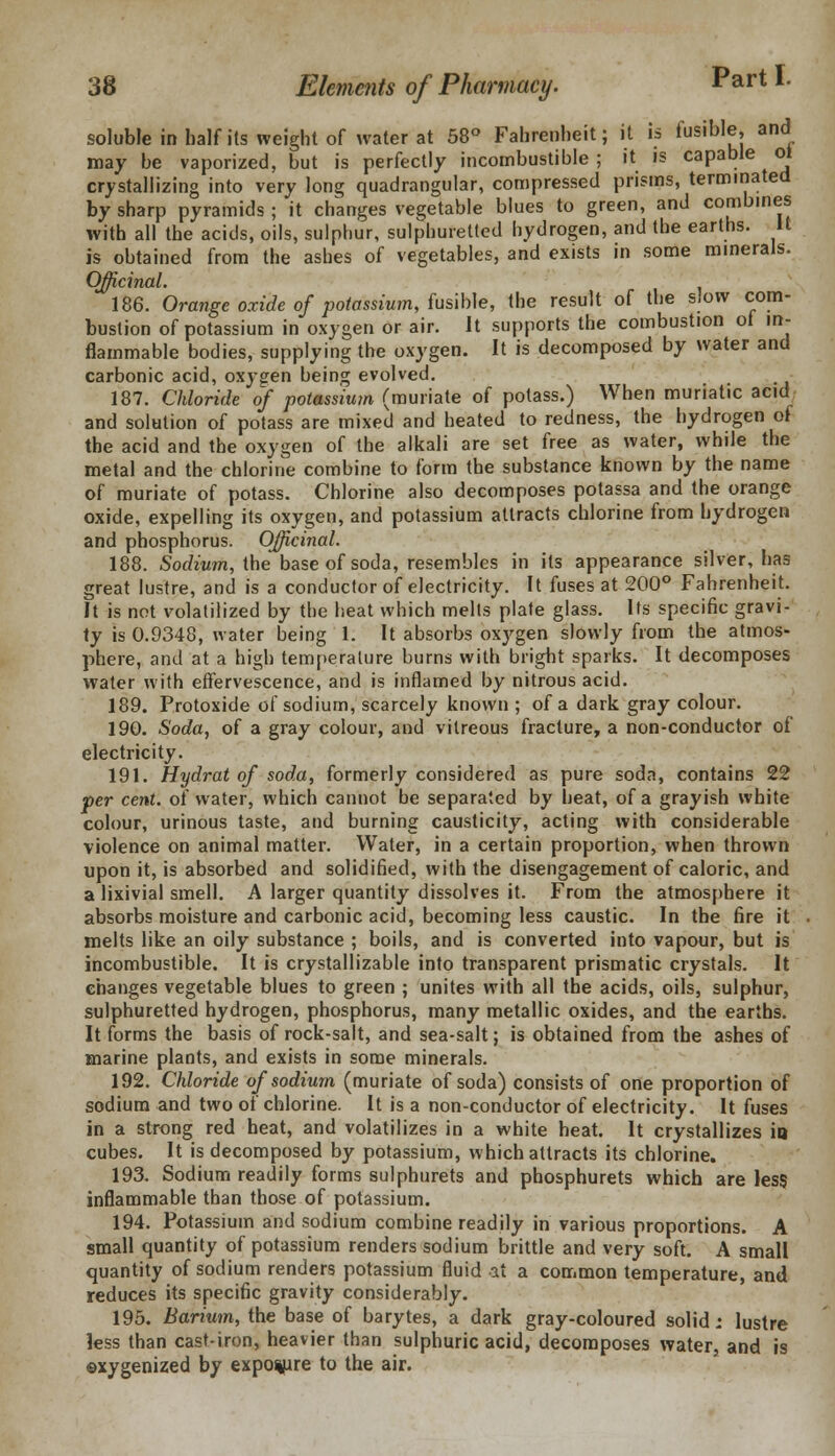 soluble in half its weight of water at 58° Fahrenheit; it is fusible, and may be vaporized, but is perfectly incombustible ; it is capable ol crystallizing into very long quadrangular, compressed prisms, terminated by sharp pyramids ; it changes vegetable blues to green, and combines with all the acids, oils, sulphur, sulphuretted hydrogen, and the earths. It is obtained from the ashes of vegetables, and exists in some minerals. Officinal. 186. Orange oxide of potassium, fusible, the result of the slow com- bustion of potassium in oxygen or air. It supports the combustion of in- flammable bodies, supplying the oxygen. It is decomposed by water and carbonic acid, oxygen being evolved. 187. Chloride of potassium (muriate of potass.) When muriatic acid and solution of potass are mixed and heated to redness, the hydrogen of the acid and the oxygen of the alkali are set free as water, while the metal and the chlorine combine to form the substance known by the name of muriate of potass. Chlorine also decomposes potassa and the orange oxide, expelling its oxygen, and potassium attracts chlorine from hydrogen and phosphorus. Officinal. 188. Sodium, the base of soda, resembles in its appearance silver, has great lustre, and is a conductor of electricity. It fuses at 200° Fahrenheit. It is not volatilized by the heat which melts plate glass. Its specific gravi- ty is 0.9348, water being 1. It absorbs oxygen slowly from the atmos- phere, and at a high temperature burns with bright sparks. It decomposes water with effervescence, and is inflamed by nitrous acid. 189. Protoxide of sodium, scarcely known ; of a dark gray colour. 190. Soda, of a gray colour, and vitreous fracture, a non-conductor of electricity. 191. Hydrat of soda, formerly considered as pure soda, contains 22 per cent, of water, which cannot be separated by heat, of a grayish white colour, urinous taste, and burning causticity, acting with considerable violence on animal matter. Water, in a certain proportion, when thrown upon it, is absorbed and solidified, with the disengagement of caloric, and a lixivial smell. A larger quantity dissolves it. From the atmosphere it absorbs moisture and carbonic acid, becoming less caustic. In the fire it melts like an oily substance ; boils, and is converted into vapour, but is incombustible. It is crystallizable into transparent prismatic crystals. It changes vegetable blues to green ; unites with all the acids, oils, sulphur, sulphuretted hydrogen, phosphorus, many metallic oxides, and the earths. It forms the basis of rock-salt, and sea-salt; is obtained from the ashes of marine plants, and exists in some minerals. 192. Chloride of sodium (muriate of soda) consists of one proportion of sodium and two of chlorine. It is a non-conductor of electricity. It fuses in a strong red heat, and volatilizes in a white heat. It crystallizes in cubes. It is decomposed by potassium, which attracts its chlorine. 193. Sodium readily forms sulphurets and phosphurets which are less inflammable than those of potassium. 194. Potassium and sodium combine readily in various proportions. A small quantity of potassium renders sodium brittle and very soft. A small quantity of sodium renders potassium fluid at a common temperature, and reduces its specific gravity considerably. 195. Barium, the base of barytes, a dark gray-coloured solid; lustre less than cast-iron, heavier than sulphuric acid, decomposes water, and is ©xygenized by exposure to the air.