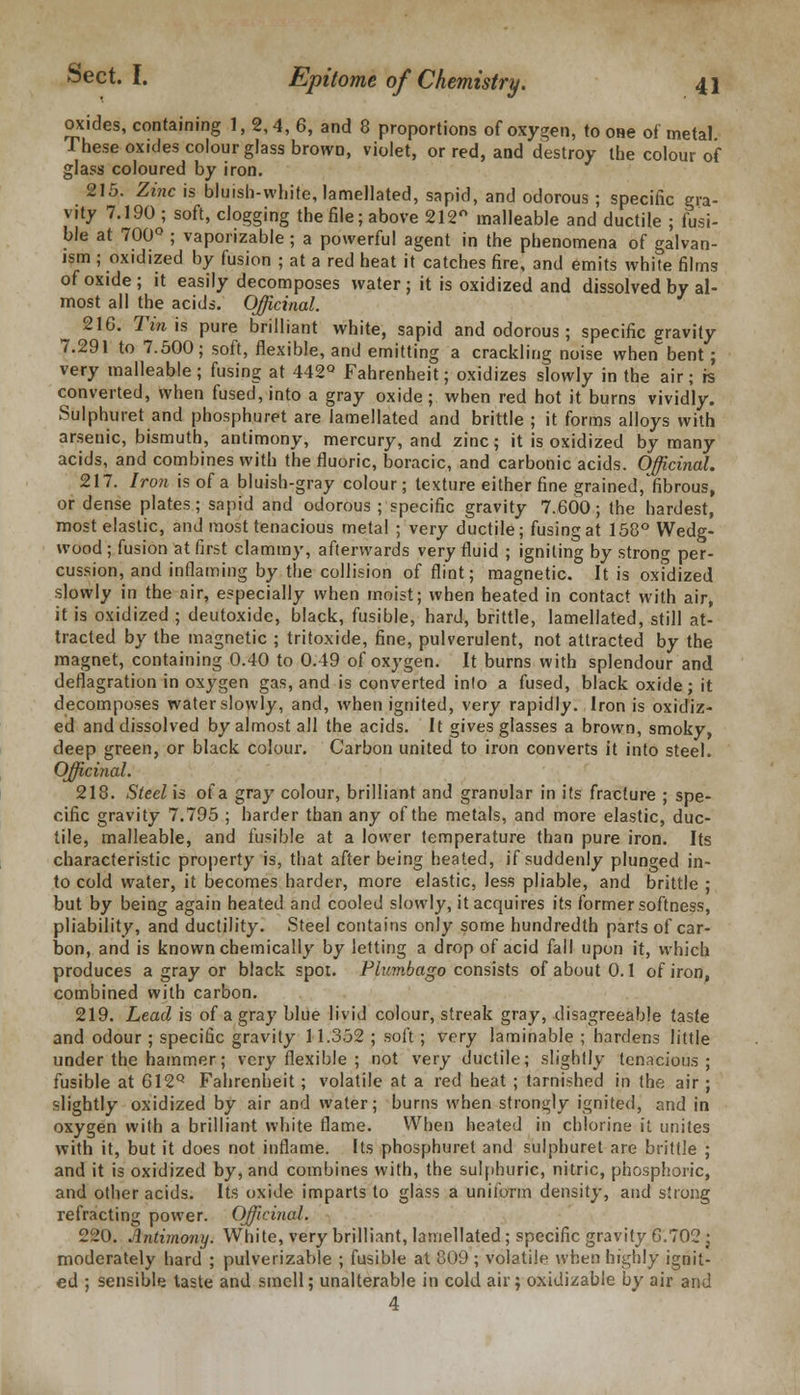 oxides, containing 1, 2,4, 6, and 8 proportions of oxygen, to one of metal These oxides colour glass browD, violet, or red, and destroy the colour of glass coloured by iron. 215. Zinc is bluish-white, lamellated, sapid, and odorous ; specific gra- vity 7.190; soft, clogging the file; above 212° malleable and ductile ; fusi- ble at 700° ; vaporizable ; a powerful agent in the phenomena of galvan- ism ; oxidized by fusion ; at a red heat it catches fire, and emits white films of oxide; it easily decomposes water; it is oxidized and dissolved by al- most all the acids. Officinal. 216. Tin is pure brilliant white, sapid and odorous ; specific gravity 7.291 to 7.500; soft, flexible, and emitting a crackling noise when bent; very malleable; fusing at 442° Fahrenheit; oxidizes slowly in the air; is converted, when fused, into a gray oxide ; when red hot it burns vividly. Sulphuret and phosphuret are lamellated and brittle ; it forms alloys with arsenic, bismuth, antimony, mercury, and zinc; it is oxidized by many acids, and combines with the fluoric, boracic, and carbonic acids. Officinal. 217. Iron is of a bluish-gray colour; texture either fine grained,'fibrous, or dense plates; sapid and odorous ; specific gravity 7.600; the hardest, most elastic, and most tenacious metal ; very ductile; fusing at 158° Wedg- wood ; fusion at first clammy, afterwards very fluid ; igniting by strong per- cussion, and inflaming by the collision of flint; magnetic. It is oxfdized slowly in the air, especially when moist; when heated in contact with air, it is oxidized ; deutoxide, black, fusible, hard, brittle, lamellated, still at- tracted by the magnetic ; tritoxide, fine, pulverulent, not attracted by the magnet, containing 0.40 to 0.49 of oxygen. It burns with splendour and deflagration in oxygen gas, and is converted into a fused, black oxide; it decomposes water slowly, and, when ignited, very rapidly. Iron is oxidiz- ed and dissolved by almost all the acids. It gives glasses a brown, smoky, deep green, or black colour. Carbon united to iron converts it into steel. Officinal. 218. Steel is of a gray colour, brilliant and granular in its fracture ; spe- cific gravity 7.795 ; harder than any of the metals, and more elastic, duc- tile, malleable, and fusible at a lower temperature than pure iron. Its characteristic property is, that after being heated, if suddenly plunged in- to cold water, it becomes harder, more elastic, less pliable, and brittle ; but by being again heated and cooled slowly, it acquires its former softness, pliability, and ductility. Steel contains only some hundredth parts of car- bon, and is known chemically by letting a drop of acid fall upon it, which produces a gray or black spot. Plumbago consists of about 0.1 of iron, combined with carbon. 219. Lead is of a gray blue livid colour, streak gray, disagreeable taste and odour ; specific gravity 11.352 ; soft ; very laminable ; hardens little under the hammer; very flexible ; not very ductile; slightly tenacious; fusible at 612Q Fahrenheit; volatile at a red heat ; tarnished in the air ; slightly oxidized by air and water; burns when strongly ignited, and in oxygen with a brilliant white flame. When heated in chlorine it unites with it, but it does not inflame. Its phosphuret and sulphuret are brittle ; and it is oxidized by, and combines with, the sulphuric, nitric, phosphoric, and other acids. Its oxide imparts to glass a uniform density, and strong refracting power. Officinal. 220. Antimony. White, very brilliant, lamellated; specific gravity 6.702 j moderately hard ; pulverizable ; fusible at 809; volatile when highly ignit- ed ; sensible laste and smell; unalterable in cold air; oxidizable by air and 4