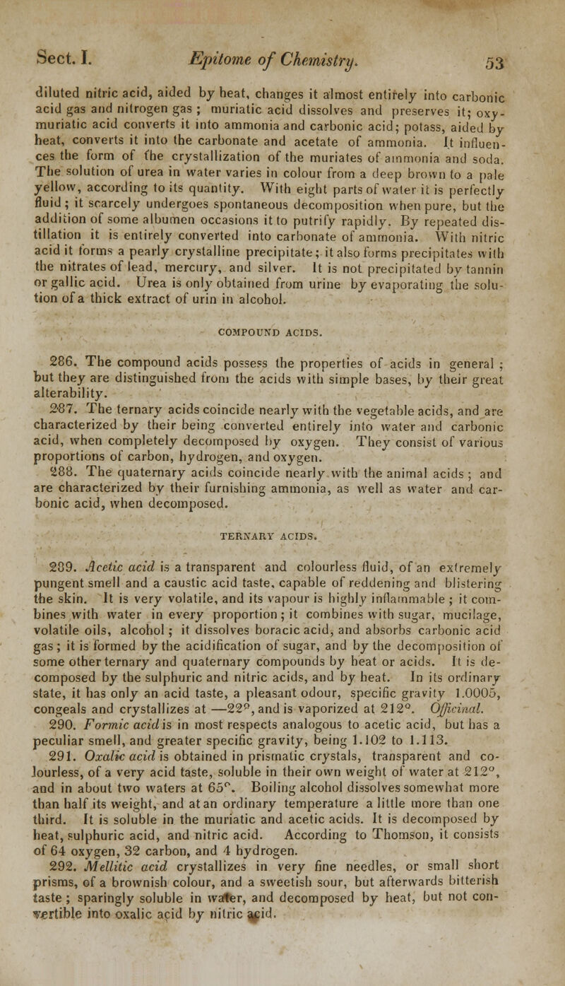 diluted nitric acid, aided by heat, changes it almost entirely into carbonic acid gas and nitrogen gas ; muriatic acid dissolves and preserves it; oxy- muriatic acid converts it into ammonia and carbonic acid; potass, aided by heat, converts it into the carbonate and acetate of ammonia. It influen- ces the form of fhe crystallization of the muriates of ammonia and soda. The solution of urea in water varies in colour from a deep brown to a pale yellow, according to its quantity. With eight parts of water it is perfectly fluid; it scarcely undergoes spontaneous decomposition when pure, but the addition of some albumen occasions it to putrify rapidly. By repeated dis- tillation it is entirely converted into carbonate of ammonia. With nitric acid it forms a pearly crystalline precipitate; it also forms precipitates with the nitrates of lead, mercury, and silver. It is not precipitated by tannin or gallic acid. Urea is only obtained from urine by evaporating the solu- tion of a thick extract of urin in alcohol. COMPOUND ACIDS. 286. The compound acids possess the properties of acids in general ; but they are distinguished from the acids with simple bases, by their great alterability. 2-87. The ternary acids coincide nearly with the vegetable acids, and are characterized by their being converted entirely into water and carbonic acid, when completely decomposed by oxygen. They consist of various proportions of carbon, hydrogen, and oxygen. 288. The quaternary acids coincide nearly with the animal acids ; and are characterized by their furnishing ammonia, as well as water and car- bonic acid, when decomposed. TERNARY ACIDS. 289. Acetic acid is a transparent and colourless fluid, of an extremely pungent smell and a caustic acid taste, capable of reddening and blistering the skin. It is very volatile, and its vapour is highly inflammable ; it com- bines with water in every proportion; it combines with sugar, mucilage, volatile oils, alcohol; it dissolves boracicacid, and absorbs carbonic acid gas; it is formed by the acidification of sugar, and by the decomposition of some other ternary and quaternary compounds by heat or acids. It is de- composed by the sulphuric and nitric acids, and by heat. In its ordinary state, it has only an acid taste, a pleasant odour, specific gravity 1.0005, congeals and crystallizes at —22P,and is vaporized at 212°. Officinal. 290. Formic acid is in most respects analogous to acetic acid, but has a peculiar smell, and greater specific gravity, being 1.102 to 1.113. 291. Oxalic acid is obtained in prismatic crystals, transparent and co- lourless, of a very acid taste, soluble in their own weight of water at 212°, and in about two waters at 65°. Boiling alcohol dissolves somewhat more than half its weight, and at an ordinary temperature a little more than one third. It is soluble in the muriatic and acetic acids. It is decomposed by heat, sulphuric acid, and nitric acid. According to Thomson, it consists of 64 oxygen, 32 carbon, and 4 hydrogen. 292. Mcllitic acid crystallizes in very fine needles, or small short prisms, of a brownish colour, and a sweetish sour, but afterwards bitterish taste ; sparingly soluble in wafer, and decomposed by heat, but not con- vertible into oxalic acid by nitric a^id.