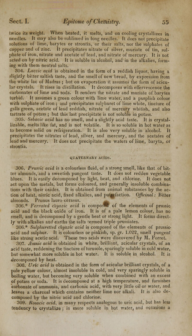 twice its weight. When heated, it melts, and on cooling crystallizes in needles. It may also be sublimed in long needles. It does not precipitate solutions of lime, barytes or strontia, or their salts, nor the sulphates of copper and of zinc. It precipitates nitrate of silver, muriate of tin, sul- phate of iron, nitrate and acetate of lead, and nitrate of mercury. It is not acted on by nitric acid. It is soluble in alcohol, and in the alkalies, form- ing with them neutral salts. 304. Laccic acid is obtained in the form of a reddish liquor, having a slightly bitter saltish taste, and the smell of new bread, by expression from the white lac of Madras ; but on evaporation it assumes the form ofacicu- lar crystals. It rises in distillation. It decomposes with effervescence the carbonates of lime and soda. It renders the nitrate and muriate of barytes turbid. It assumes a green colour with lime water, and a purplish colour with sulphate of iron ; and precipitates sulphuret of lime white, tincture of galls green, acetate of lead reddish, nitrate of mercury whitish, and also tartrate of potass ; but this last precipitate is not soluble in potass. 305. Sebacic acid has no smell, and a slightly acid taste. It is crystal- lizable, melts like fat, and is not volatile. It is so soluble in hot water as to become solid on refrigeration. It is also very soluble in alcohol. It precipitates the nitrates of lead, silver, and mercury, and the acetates of lead and mercury. It does not precipitate the waters of lime, baryta, or strontia. QUATERNARY ACIDS. 306. Prussic acid is a colourless fluid, of a strong smell, like that of bit- ter almonds, and a sweetish pungent taste. It does not redden vegetable blues. It is easily decomposed by light, heat, and chlorine. It does not act upon the metals, but forms coloured, and generally insoluble combina- tions with their oxides. It is obtained from animal substances by the ac- tion of heat, nitric acid, fixed alkalies, and putrefaction. Officinal: Bitter almonds. Prunus lauro-cerasus. 306.* Ferrated chya2ic acid is composW of the elements of prussic acid and the black oxide of iron. It is of a pale lemon colour, has no smell, and is decomposed by a gentle heat or strong light. It forms direct- ly with alkalies and earths the salts termed triple prussiates. 306.* Sulphuretted chyazic acid is composed of the elements of prussic- acid and sulphur. It is colourless or pinkish, sp. gr. 1.022, smell pungent like strong acetic acid. These two acids were discovered by M. Porret. 307. Amnic acid is obtained in white, brilliant, acicular crystals, of an acid taste, reddening the tincture of turnsole, sparingly soluble in cold water, but somewhat more soluble in hot water. It is soluble in alcohol. It is decomposed by heat. 308. Uric acid is obtained in the form of acicular brilliant crystals, of a pale yellow colour, almost insoluble in cold, and very sparingly soluble in boiling water, but becoming very soluble when combined with an excess of potass or soda. It is decomposed at a high temperature, and furnishes carbonate of ammonia, and carbonic acid, with very little oil or water, and leaves a charcoal which contains neither lime nor alkali. It is also de- composed by the nitric acid and chlorine. 309. Rosacic acid, in many respects analogous to uric acid, but has less tendency to crystallize : is more soluble in hot water, and occasions a