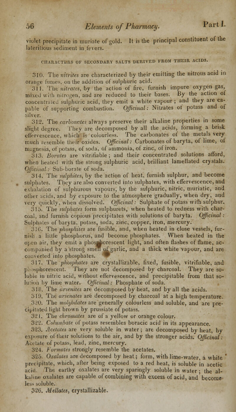 violet precipitate in muriate of gold. It is the principal constituent of the lateritious sediment in,fevers. CHARACTERS OF SECONDARY SALTS DERIVED FROM THEIR ACIDS. 310. The nitrite's are characterized by their emitting the nitrous acid in orange fumes\ on the addition of sulphuric acid. 311. The nitrates, by the action of fire, furnish impure oxygen gas, mixed with nitrogen, and are reduced to their bases. By the action of concentrated sulphuric acid, they emit a white vapour; and they are ca- pable of supporting combustion. Officinal: Nitrates of potass and of silver. 312. The carbonates always preserve their alkaline properties in some slight degree. i'hev are decomposed by all the acids, forming a brisk effervescence, which is colourless. The carbonates of the metals very much resemble their oxides. Officinal: Carbonates of baryta, of lime, of magnesia, of potass, of soda, of ammonia, of zinc, of iron. 313. Borates are vitrifiable; and their concentrated solutions afford, when heated with the strong sulphuric acid, brilliant lamellated crystals. Officinal: Sub-borate of soda. 314. The sulphites, by the action of heat, furnish sulphur, and become sulphates. They are also converted into sulphates, with effervescence, and exhalation of sulphurous vapours, by the sulphuric, nitric, muriatic, and other ucicls, and by exposure to the atmosphere gradually, when dry, and very quickly, when dissolved. Officinal: Sulphate of potass with sulphur. 315. The sulphates form sulphurets, when heated to redness with char- coal, and furnish copious precipitates with solutions of baryta. Officinal: Sulphates of baryta, potass, soda, zinc, copper, iron, mercury. 316. The phosphites are fusible, and, when heated in close vessels, fur- nish a little phosphorus, and become phosphates. When heated in the open air, they emit a phosphorescent light, and often flashes of flame, ac- companied by a strong smen of garlic, and a thick white vapour, and are converted into phosphates. ^F 317. The phosphates are crystallizable, fixed, fusible, vitrifiable, and p. isphorescent. They are not decomposed by charcoal. They are so- luble in nitric acid, without effervescence, and precipitable from that so- lution by lime water. Officinal: Phosphate of soda. 318. The arseniles are decomposed by heat, and by all the acids. 319. The arsenates are decomposed by charcoal at a high temperature. 320. The mohjbdates are generally colourless and soluble, and are pre- cipitated light brown by prussiate of potass. 321. The chromates are of a yellow or orange colour. 322. Coliunbate of potass resembles boracic acid in its appearance. 323. Acetates are very soluble in water; are decomposed by heat, by exposure of their solutions to the air, and by the stronger acids. Officinal: Ac.vtate of potass, lead, zinc, mercury. 324. Formates strongly resemble the acetates. 325. Oxalates are decomposed by heat; form, with lime-water, a white ' precipitate, which, after being exposed to a red heat, is soluble in acetic acid. The earthy oxalates are very sparingly soluble in water; the al- kaline oxalates are capable of combining with excess of acid, and become' less soluble. 326. Mellates, crystallizable.