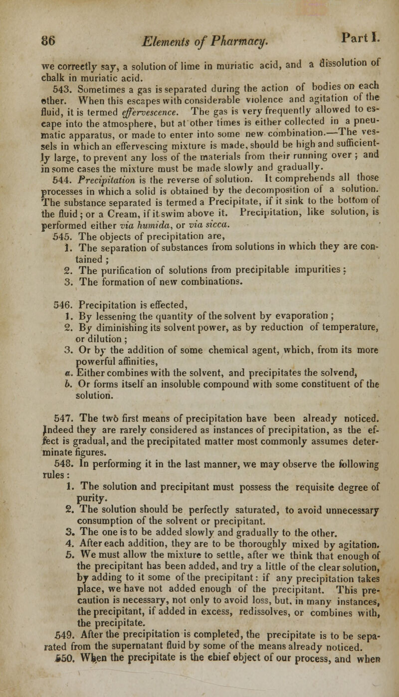 we correctly say, a solution of lime in muriatic acid, and a dissolution of chalk in muriatic acid. 543. Sometimes a gas is separated during the action of bodies on each other. When this escapes with considerable violence and agitation of the fluid, it is termed effervescence. The gas is very frequently allowed to es- eape into the atmosphere, but at other times is either collected in a pneu- matic apparatus, or made to enter into some new combination.—The ves- sels in which an effervescing mixture is made, should be high and sufficient- ly large, to prevent any loss of the materials from their running over ; and in some cases the mixture must be made slowly and gradually. 544. Precipitation is the reverse of solution. It comprehends all those processes in which a solid is obtained by the decomposition of a solution. The substance separated is termed a Precipitate, if it sink to the bottom of the fluid ; or a Cream, if it swim above it. Precipitation, like solution, is performed either via humida, or via sicca. 545. The objects of precipitation are, 1. The separation of substances from solutions in which they are con- tained ; 2. The purification of solutions from precipitable impurities: 3. The formation of new combinations. 546. Precipitation is effected, 1. By lessening the quantity of the solvent by evaporation ; 2. By diminishing its solvent power, as by reduction of temperature, or dilution; 3. Or by the addition of some chemical agent, which, from its more powerful affinities, «. Either combines with the solvent, and precipitates the solvend, b. Or forms itself an insoluble compound with some constituent of the solution. 547. The tw6 first means of precipitation have been already noticed. Jndeed they are rarely considered as instances of precipitation, as the ef- fect is gradual, and the precipitated matter most commonly assumes deter- minate figures. 548. In performing it in the last manner, we may observe the following rules: 1. The solution and precipitant must possess the requisite degree of purity. 2. The solution should be perfectly saturated, to avoid unnecessary consumption of the solvent or precipitant. 3. The one is to be added slowly and gradually to the other. 4. After each addition, they are to be thoroughly mixed by agitation. 5. We must allow the mixture to settle, after we think that enough of the precipitant has been added, and try a little of the clear solution, by adding to it some of the precipitant: if any precipitation takes place, we have not added enough of the precipitant. This pre- caution is necessary, not only to avoid loss, but, in many instances, the precipitant, if added in excess, redissolves, or combines with, the precipitate. 549. After the precipitation is completed, the precipitate is to be sepa- rated from the supernatant fluid by some of the means already noticed. §50. Wfcen the precipitate is the ehief object of our process, and when