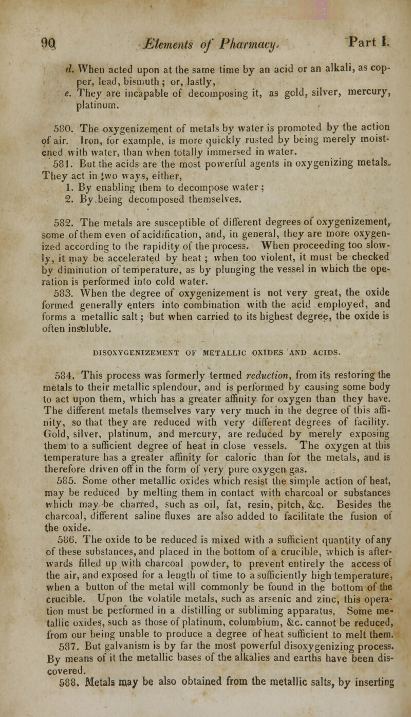 d. When acted upon at the same time by an acid or an alkali, as cop- per, lead, bismuth; or, lastly, e. They are incapable of decomposing it, as geld, silver, mercury, platinum. 580. The oxygenizement of metals by water is promoted by the action of air. Iron, for example, is more quickly runted by being merely moist- ened with water, than when totally immersed in water. 581. But the acids are the most powerful agents in oxygenizing metals. They act in Jwo ways, either, 1. By enabling them to decompose water; 2. By.being decomposed themselves. 582. The metals are susceptible of different degrees of oxygenizement, some of them even of acidification, and, in general, they are more oxygen- ized according to the rapidity of the process. When proceeding too slow- ly, it may be accelerated by heat; when too violent, it must be checked by diminution of temperature, as by plunging the vessel in which the ope- ration is performed into cold water. 583. When the degree of oxygenizement is not very great, the oxide formed generally enters into combination with the acid employed, and forms a metallic salt; but when carried to its highest degree, the oxide is often insoluble. DISOXYGENIZEMENT OF METALLIC OXIDES AND ACIDS. 584. This process was formerly termed reduction, from its restoring the metals to their metallic splendour, and is performed by causing some body to act upon them, which has a greater affinity for oxygen than they have. The different metals themselves vary very much in the degree of this affi- nity, so that they are reduced with very different degrees of facility. Gold, silver, platinum, and mercury, are reduced by merely exposing them to a sufficient degree of heat in close vessels. The oxygen at this temperature has a greater affinity for caloric than for the metals, and is therefore driven off in the form of very pure oxygen gas. 585. Some other metallic oxides which resist the simple action of heat, may be reduced by melting them in contact with charcoal or substances which may-be charred, such as oil, fat, resin, pitch, &c. Besides the charcoal, different saline fluxes are also added to facilitate the fusion of the oxide. 586. The oxide to be reduced is mixed with a sufficient quantity of any of these substances, and placed in the bottom of a crucible, which is after- wards filled up with charcoal powder, to prevent entirely the access of the air, and exposed for a length of time to a sufficiently high temperature, when a button of the metal will commonly be found in the bottom of the crucible. Upon the volatile metals, such as arsenic and zinc, this opera- tion must be performed in a distilling or subliming apparatus. Some me- tallic oxides, such as those of platinum, columbium, &c. cannot be reduced, from our being unable to produce a degree of heat sufficient to melt them. 587. But galvanism is by far the most powerful disoxygenizing process. By means of it the metallic bases of the alkalies and earths have been dis- covered. 588. Metals may be also obtained from the metallic salts, by inserting