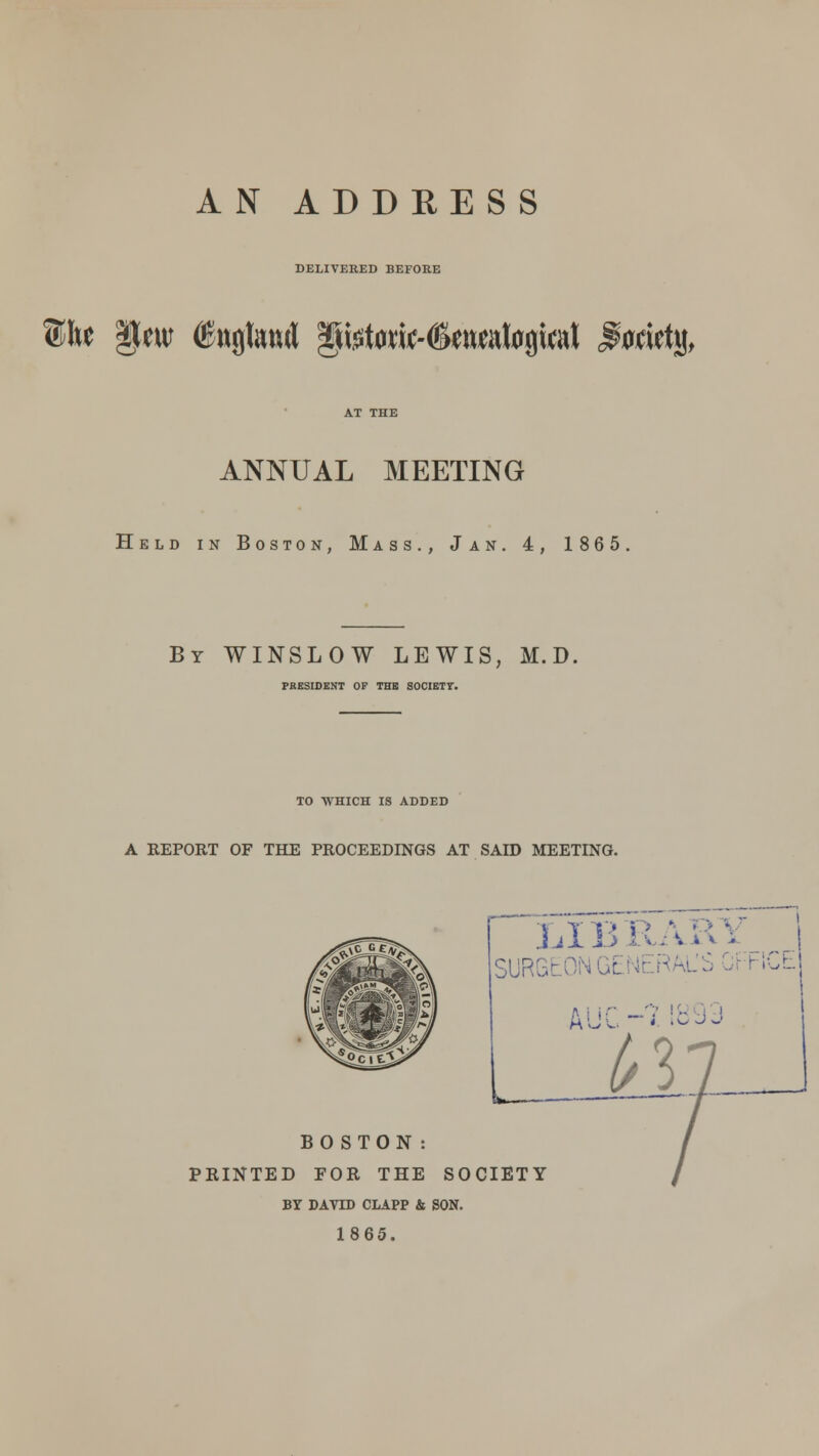 AN ADDRESS DELIVERED BEFORE ©he §m (Sttgtwri §tetaw<Settwtogiat dflwtj), ANNUAL MEETING Held in Boston, Mass., Jan. 4, 1865. By WINSLOW LEWIS, M.D. PRESIDENT OF THB SOCIETY. TO WHICH IS ADDED A REPORT OF THE PROCEEDINGS AT SAID MEETING. SUR6E0N GENERAL'S GFHCE lw— BOSTON: PRINTED FOR THE SOCIETY BY DAVID CLAPP & SON. 1865.