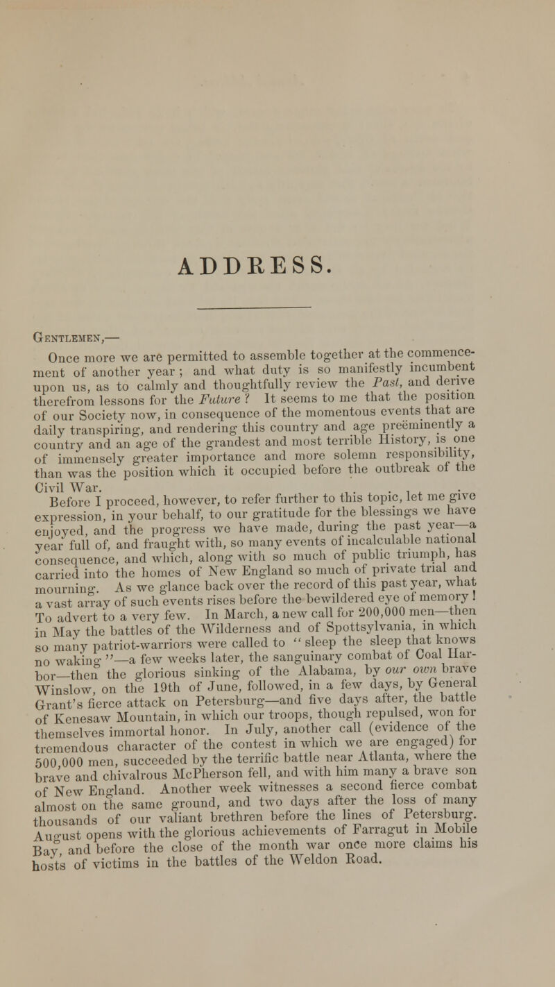 ADDRESS. Gentlemen,— Once more we are permitted to assemble together at the commence- ment of another year ; and what duty is so manifestly incumbent upon us, as to calmly and thoughtfully review the Past, and derive therefrom lessons for the Future ? It seems to me that the position of our Society now, in consequence of the momentous events that are daily transpiring, and rendering this country and age preeminently a country and an age of the grandest and most terrible History, u one of immensely greater importance and more solemn responsibility, than was the position which it occupied before the outbreak of the Civil War. ,. . , A Before I proceed, however, to refer further to this topic, let me give expression, in your behalf, to our gratitude for the blessings we have enjoyed, and the progress we have made, during the past year—a year full of, and fraught with, so many events of incalculable national consequence, and which, along with so much of public triumph, has carried into the homes of New England so much of private trial and mournin- As we glance back over the record of this past year, what a vast an-ay of such events rises before the bewildered eye of memory I To advert to a very few. In March, a new call for 200,000 men—then in May the battles of the Wilderness and of Spottsylvania in which so many patriot-warriors were called to  sleep the sleep that knows no wakino- »_a few weeks later, the sanguinary combat of Goal Har- bor—then the glorious sinking of the Alabama, by our own brave Winslow on the 19th of June, followed, in a few days, by General Grant's fierce attack on Petersburg—and five days after, the battle of Kenesaw Mountain, in which our troops, though repulsed, won for themselves immortal honor. In July, another call (evidence of the tremendous character of the contest in which we are engaged) for 500 000 men, succeeded by the terrific battle near Atlanta, where the brave and chivalrous McPherson fell, and with him many a brave son of New England. Another week witnesses a second fierce combat almost on the same ground, and two days after the loss of many thousands of our valiant brethren before the lines of Petersburg. August opens with the glorious achievements of Farragut in Mobile Bay and before the close of the month war once more claims his hosts of victims in the battles of the Weldon Road.