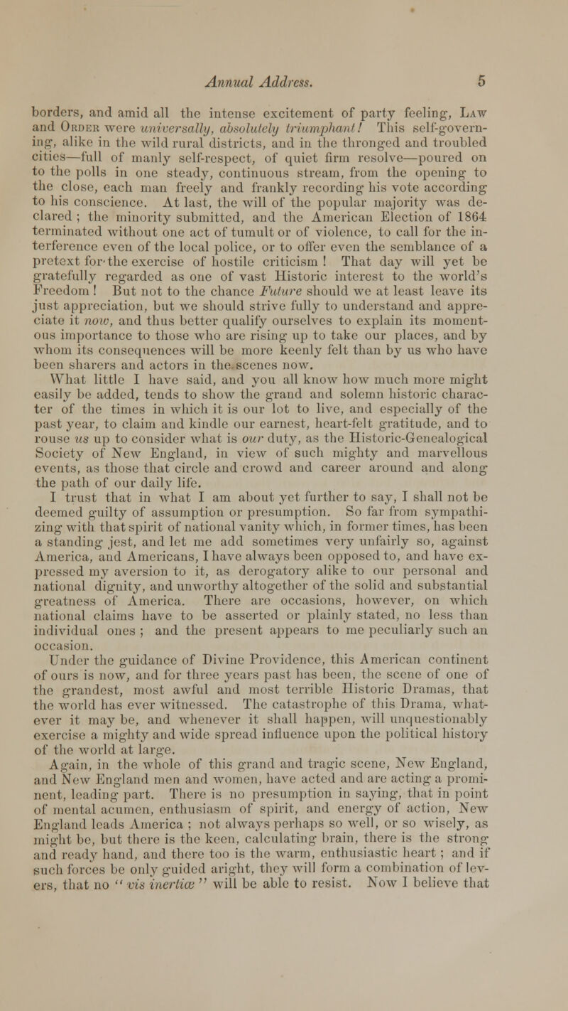 borders, and amid all the intense excitement of party feeling, Law and Order were universally, absolutely triumphant 1 This self-govern- ing, alike in the wild rural districts, and in the thronged and troubled cities—full of manly self-respect, of quiet firm resolve—poured on to the polls in one steady, continuous stream, from the opening to the close, each man freely and frankly recording his vote according to his conscience. At last, the will of the popular majority was de- clared ; the minority submitted, and the American Election of 1864 terminated without one act of tumult or of violence, to call for the in- terference even of the local police, or to offer even the semblance of a pretext for- the exercise of hostile criticism! That day will yet be gratefully regarded as one of vast Historic interest to the world's Freedom ! But not to the chance Future should we at least leave its just appreciation, but we should strive fully to understand and appre- ciate it now, and thus better qualify ourselves to explain its moment- ous importance to those who are rising up to take our places, and by whom its consequences will be more keenly felt than by us who have been sharers and actors in the. scenes now. What little I have said, and you all know how much more might easily be added, tends to show the grand and solemn historic charac- ter of the times in which it is our lot to live, and especially of the past year, to claim and kindle our earnest, heart-felt gratitude, and to rouse us up to consider what is our duty, as the Historic-Genealogical Society of New England, in view of such mighty and marvellous events, as those that circle and crowd and career around and along the path of our daily life. I trust that in what I am about yet further to say, I shall not be deemed guilty of assumption or presumption. So far from sympathi- zing with that spirit of national vanity which, in former times, has been a standing jest, and let me add sometimes very unfairly so, against America, and Americans, I have always been opposed to, and have ex- pressed my aversion to it, as derogatory alike to our personal and national dignity, and unworthy altogether of the solid and substantial greatness of America. There are occasions, however, on which national claims have to be asserted or plainly stated, no less than individual ones ; and the present appears to me peculiarly such an occasion. Under the guidance of Divine Providence, this American continent of ours is now, and for three years past has been, the scene of one of the grandest, most awful and most terrible Historic Dramas, that the world has ever witnessed. The catastrophe of this Drama, what- ever it may be, and whenever it shall happen, will unquestionably exercise a mighty and wide spread inlluence upon the political history of the world at large. Again, in the whole of this grand and tragic scene, New England, and New England men and women, have acted and are acting a promi- nent, leading part. There is no presumption in saying, that in point of mental acumen, enthusiasm of spirit, and energy of action, New England leads America ; not always perhaps so well, or so wisely, as might be, but there is the keen, calculating brain, there is the strong and ready hand, and there too is the warm, enthusiastic heart; and if such forces be oidy guided aright, they will form a combination of lev- ers, that no  vis inertice  will be able to resist. Now I believe that