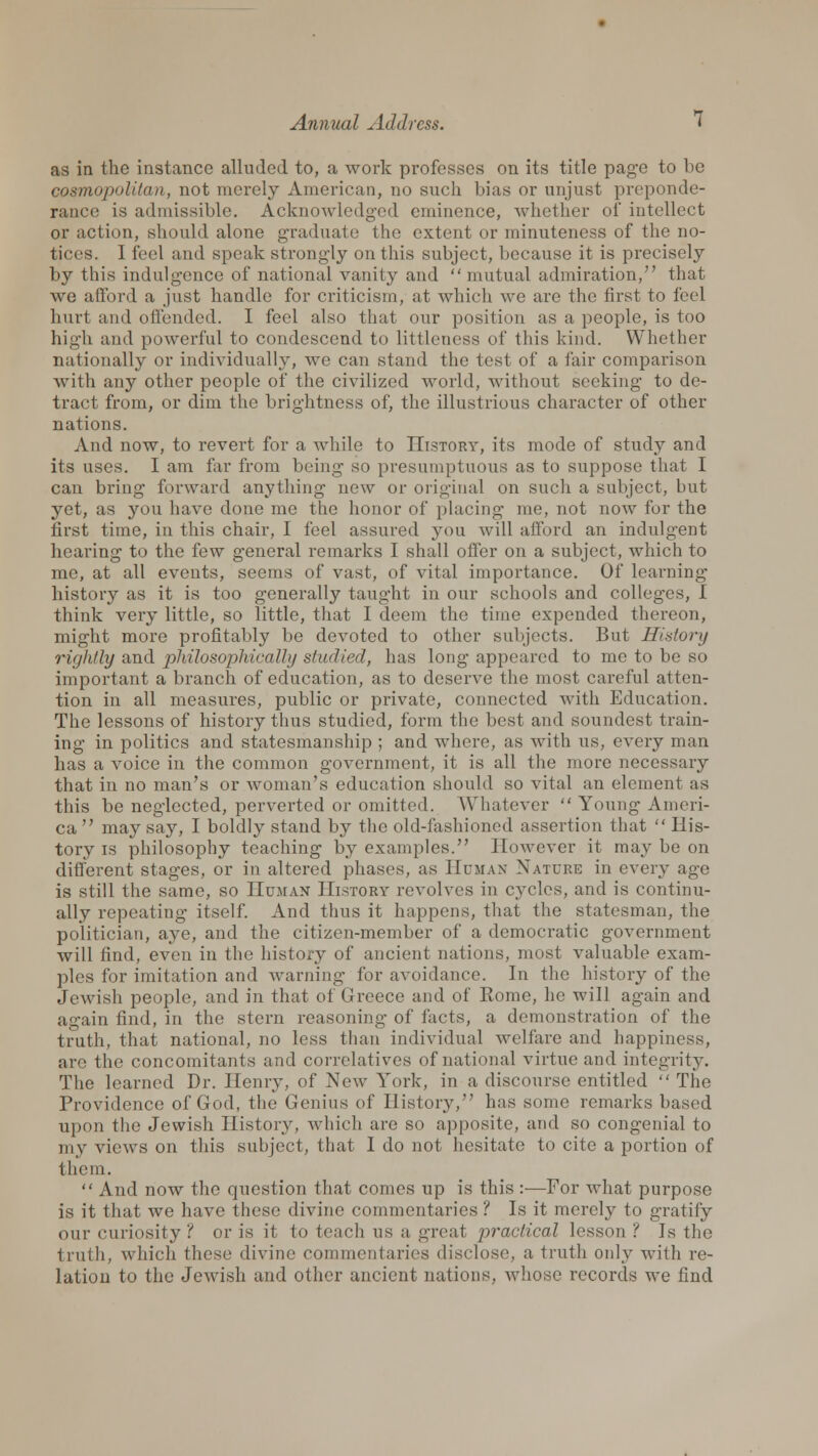 as in the instance alluded to, a work professes on its title page to be cosmopolitan, not merely American, no such bias or unjust preponde- rance! is admissible. Acknowledged eminence, whether of intellect or action, should alone graduate the extent or minuteness of the no- tices. I feel and speak strongly on this subject, because it is precisely by this indulgence of national vanity and  mutual admiration/' that we afford a just handle for criticism, at which we are the first to feel hurt and offended. I feel also that our position as a people, is too high and powerful to condescend to littleness of this kind. Whether nationally or individually, we can stand the test of a fair comparison with any other people of the civilized world, without seeking to de- tract from, or dim the brightness of, the illustrious character of other nations. And now, to revert for a while to IIistory, its mode of study and its uses. I am far from being so presumptuous as to suppose that I can bring forward anything new or original on such a subject, but yet, as you have done me the honor of placing me, not now for the first time, in this chair, I feel assured you will afford an indulgent hearing to the few general remarks I shall offer on a subject, which to me, at all events, seems of vast, of vital importance. Of learning history as it is too generally taught in our schools and colleges, I think very little, so little, that I deem the time expended thereon, might more profitably be devoted to other subjects. But History rightly and philosophically studied, has long appeared to me to be so important a branch of education, as to deserve the most careful atten- tion in all measures, public or private, connected with Education. The lessons of history thus studied, form the best and soundest train- ing in politics and statesmanship ; and where, as with us, every man has a voice in the common government, it is all the more necessary that in no man's or woman's education should so vital an element as this be neglected, perverted or omitted. Whatever  Young Ameri- ca  may say, I boldly stand by the old-fashioned assertion that  His- tory is philosophy teaching by examples. However it may be on different stages, or in altered phases, as Human Nature in every age is still the same, so Human History revolves in cj^clcs, and is continu- ally repeating itself. And thus it happens, that the statesman, the politician, aye, and the citizen-member of a democratic government will find, even in the history of ancient nations, most valuable exam- ples for imitation and warning for avoidance. In the history of the Jewish people, and in that of Greece and of Rome, he will again and again find, in the stern reasoning of facts, a demonstration of the truth, that national, no less than individual welfare and happiness, are the concomitants and correlatives of national virtue and integrity. The learned Dr. Henry, of New York, in a discourse entitled  The Providence of God, the Genius of History, has some remarks based upon the Jewish History, which are so apposite, and so congenial to my views on this subject, that I do not hesitate to cite a portion of them.  And now the question that comes up is this :—For what purpose is it that we have these divine commentaries ? Is it merely to gratify our curiosity ? or is it to teach us a great practical lesson ? Is the truth, which these divine commentaries disclose, a truth only with re- lation to the Jewish and other ancient nations, whose records we find