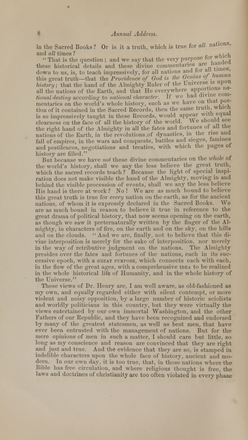 in the Sacred Books ? Or is it a truth, which is true for all nations, and all times ? i • i,  That is the question ; and we say that the very purpose lor wm these historical details and these divine commentaries are nan down to us, is, to teach impressively, for all nations and for all time , this great truth—that the Providence of God is the Genius of Human history; that the hand of the Almighty Ruler of the Universe is upon all the nations of the Earth, and that He everywhere apportions na- tional destiny according to national character. If we had divine com- mentaries on the world's whole history, such as we have on tnat poi- ti-ou of it contained in the Sacred Records, then the same truth, whicn is so impressively taught in these Records, would appear with equal clearness on the face of all the history of the world. We should see the right hand of the Almighty in all the fates and fortunes ot all the nations of the Earth, in the revolutions of dynasties, in the rise and fall of empires, in the wars and conquests, battles and sieges, famines and pestilences, negotiations and treaties, with which the pages of history are filled. But because we have not these divine commentaries on the whole of the world's history, shall we any the less believe the great truth, which the sacred records teach? Because the light of special inspi- ration does not make visible the hand of the Almighty, moving in and behind the visible procession of events, shall we any the less believe His hand is there at work ? No ! We are as much bound to believe this great truth is true for every nation on the earth, as for the ancient nations, of whom it is expressly declared in the Sacred Books. We are as much bound in reason to believe it true in reference to the great drama of political history, that now seems opening on the earth, as though we saw it preternaturally written by the finger of the Al- mighty, in characters of fire, on the earth and on the sky, on the hills and on the clouds.  And we are, finally, not to believe that this di- vine interposition is merely for the sake of interposition, nor merely in the way of retributive judgment on the nations. The Almighty presides over the fates and fortunes of the nations, each in its suc- cessive epoch, with a great purpose, which connects each with each, in the flow of the great ages, with a comprehensive idea to be realized in the whole historical life of Humanity, and in the whole history of the Universe. These views of Dr. Henry are, I am well aware, as old-fashioned as my own, and equally regarded either with silent contempt, or more violent and noisy opposition, by a large number of historic sciolists and worldly politicians in this country, but they were virtually the views entertained by our own immortal Washington, and the other Fathers of our Republic, and they have been recognized and endorsed by many of the greatest statesmen, as well as best men, that have ever been entrusted with the management of nations. But for the mere opinions of men in such a matter, I should care but little, so long as my conscience and reason are convinced that they are right and just and true. And the evidence that they are so, is stamped in indelible characters upon the whole face of history, ancient and mo- dern. In our own day, it is too true, that, in those nations where the Bible has free circulation, and where religious thought is free, the laws and doctrines of Christianity are too often violated in every phase
