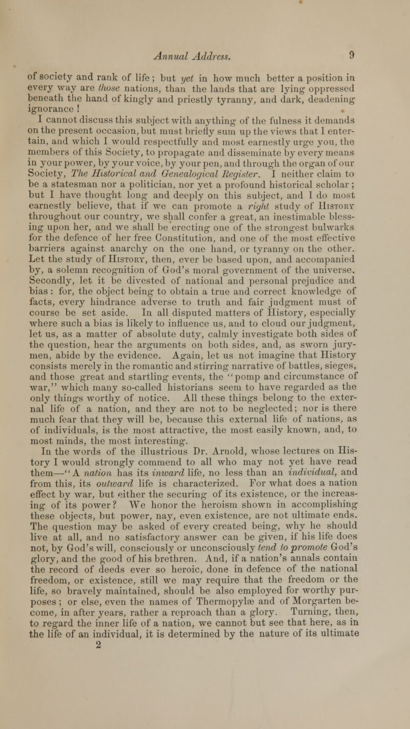 of society and rank of life ; but yet in how much better a position in every way are (hose nations, than the lands that are lying oppressed beneath the hand of kingly and priestly tyranny, and dark, deadening ignorance! I cannot discuss this subject with anything of the fulness it demands on the present occasion, but must briefly Bum up the views that 1 enter- tain, and which I would respectfully and most earnestly urge you, the members of this Society, to propagate and disseminate by every means in your power, by your voice, by your pen, and through the organ of our Society, The Historical and Genealogical Register. I neither claim to be a statesman nor a politician, nor yet a profound historical scholar; but I have thought long and deeply on this subject, and 1 do most earnestly believe, that if we can promote a right study of History throughout our country, we shall confer a great, an inestimable bless- ing upon her, and we shall be erecting one of the strongest bulwarks for the defence of her free Constitution, and one of the most effective barriers against anarchy on the one hand, or tyranny on the other. Let the study of History, then, ever be based upon, and accompanied by, a solemn recognition of God's moral government of the universe. Secondly, let it be divested of national and personal prejudice and bias : for, the object being to obtain a true and correct knowledge of facts, every hindrance adverse to truth and fair judgment must of course be set aside. In all disputed matters of History, especially where such a bias is likely to influence us, and to cloud our judgment, let us, as a matter of absolute duty, calmly investigate both sides of the question, hear the arguments on both sides, and, as sworn jury- men, abide by the evidence. Again, let us not imagine that History consists merely in the romantic and stirring narrative of battles, sieges, and those great and startling events, the pomp and circumstance of war, which many so-called historians seem to have regarded as the only things worthy of notice. All these things belong to the exter- nal life of a nation, and they are not to be neglected; nor is there much fear that they will be, because this external life of nations, as of individuals, is the most attractive, the most easily known, and, to most minds, the most interesting. In the words of the illustrious Dr. Arnold, whose lectures on His- tory I would strongly commend to all who may not yet have read them—A nation has its inward life, no less than an individual, and from this, its outward life is characterized. For what does a nation effect by war, but either the securing of its existence, or the increas- ing of its power ? We honor the heroism shown in accomplishing these objects, but power, nay, even existence, are not ultimate ends. The question may be asked of every created being, why he should live at all, and no satisfactory answer can be given, if his life does not, by God's will, consciously or unconsciously tend to promote God's glory, and the good of his brethren. And, if a nation's annals contain the record of deeds ever so heroic, done in defence of the national freedom, or existence, still we may require that the freedom or the life, so bravely maintained, should be also employed for worthy pur- poses ; or else, even the names of Thermopylee and of Morgarten be- come, in after years, rather a reproach than a glory. Turning, then, to regard the inner life of a nation, we cannot but see that here, as in the life of an individual, it is determined by the nature of its ultimate 2