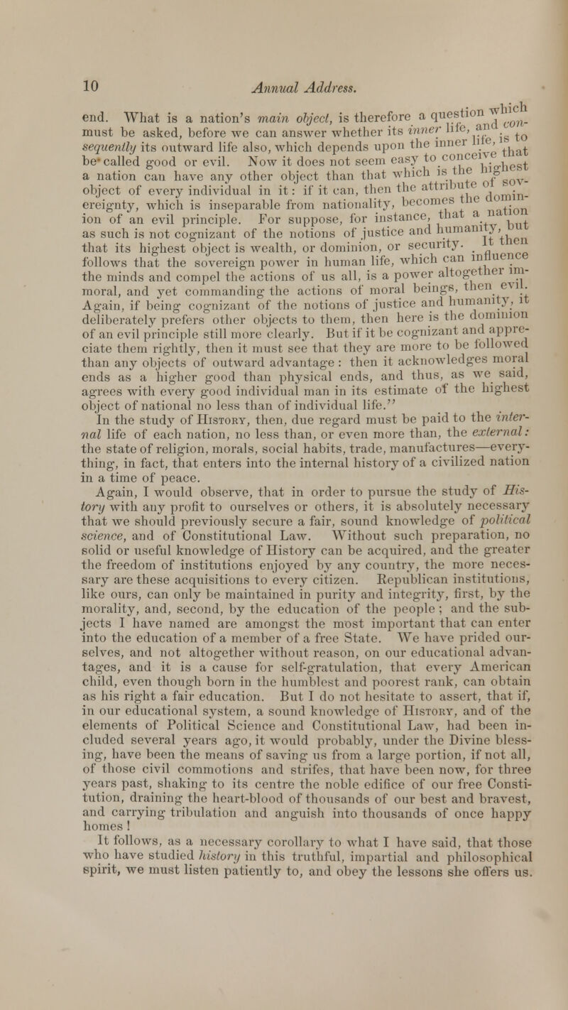 end. What is a nation's main object, is therefore a question ^ ^ must be asked, before we can answer whether its inner hie, an _^ ^ sequently its outward life also, which depends upon the inner H , ^ be called good or evil. Now it does not seem easy to.col,icei1vio.hest a nation can have any other object than that which isi the ° object of every individual in it: if it can, then the attribute °^.^_ ereignty, which is inseparable from nationality, becomes the ,^Qn ion of an evil principle. For suppose, for instance, that an as such is not cognizant of the notions of justice and humanity, that its highest object is wealth, or dominion, or security. _ it tne follows that the sovereign power in human life, which can influence the minds and compel the actions of us all, is a power altogethei im- moral, and yet commanding the actions of moral beings, then evil. Again, if being cognizant of the notions of justice and humanity, it deliberately prefers other objects to them, then here is the dominion of an evil principle still more clearly. But if it be cognizant and appre- ciate them rightly, then it must see that they are more to be followed than any objects of outward advantage : then it acknowledges moral ends as a higher good than physical ends, and thus, as we said, agrees with every good individual man in its estimate of the highest object of national no less than of individual life. In the study of History, then, due regard must be paid to the inter- nal life of each nation, no less than, or even more than, the external: the state of religion, morals, social habits, trade, manufactures—every- thing, in fact, that enters into the internal history of a civilized nation in a time of peace. Again, I would observe, that in order to pursue the study of His- tory with any profit to ourselves or others, it is absolutely necessary that we should previously secure a fair, sound knowledge of political science, and of Constitutional Law. Without such preparation, no solid or useful knowledge of History can be acquired, and the greater the freedom of institutions enjoyed by any country, the more neces- sary are these acquisitions to every citizen. Republican institutions, like ours, can only be maintained in purity and integrity, first, by the morality, and, second, by the education of the people ; and the sub- jects I have named are amongst the most important that can enter into the education of a member of a free State. We have prided our- selves, and not altogether without reason, on our educational advan- tages, and it is a cause for self-gratulation, that every American child, even though born in the humblest and poorest rank, can obtain as his right a fair education. But I do not hesitate to assert, that if, in our educational system, a sound knowledge of History, and of the elements of Political Science and Constitutional Law, had been in- cluded several years ago, it would probably, under the Divine bless- ing, have been the means of saving us from a large portion, if not all, of those civil commotions and strifes, that have been now, for three years past, shaking to its centre the noble edifice of our free Consti- tution, draining the heart-blood of thousands of our best and bravest, and carrying tribulation and anguish into thousands of once happy homes ! It follows, as a necessary corollary to what I have said, that those who have studied history in this truthful, impartial and philosophical spirit, we must listen patiently to, and obey the lessons she offers us.