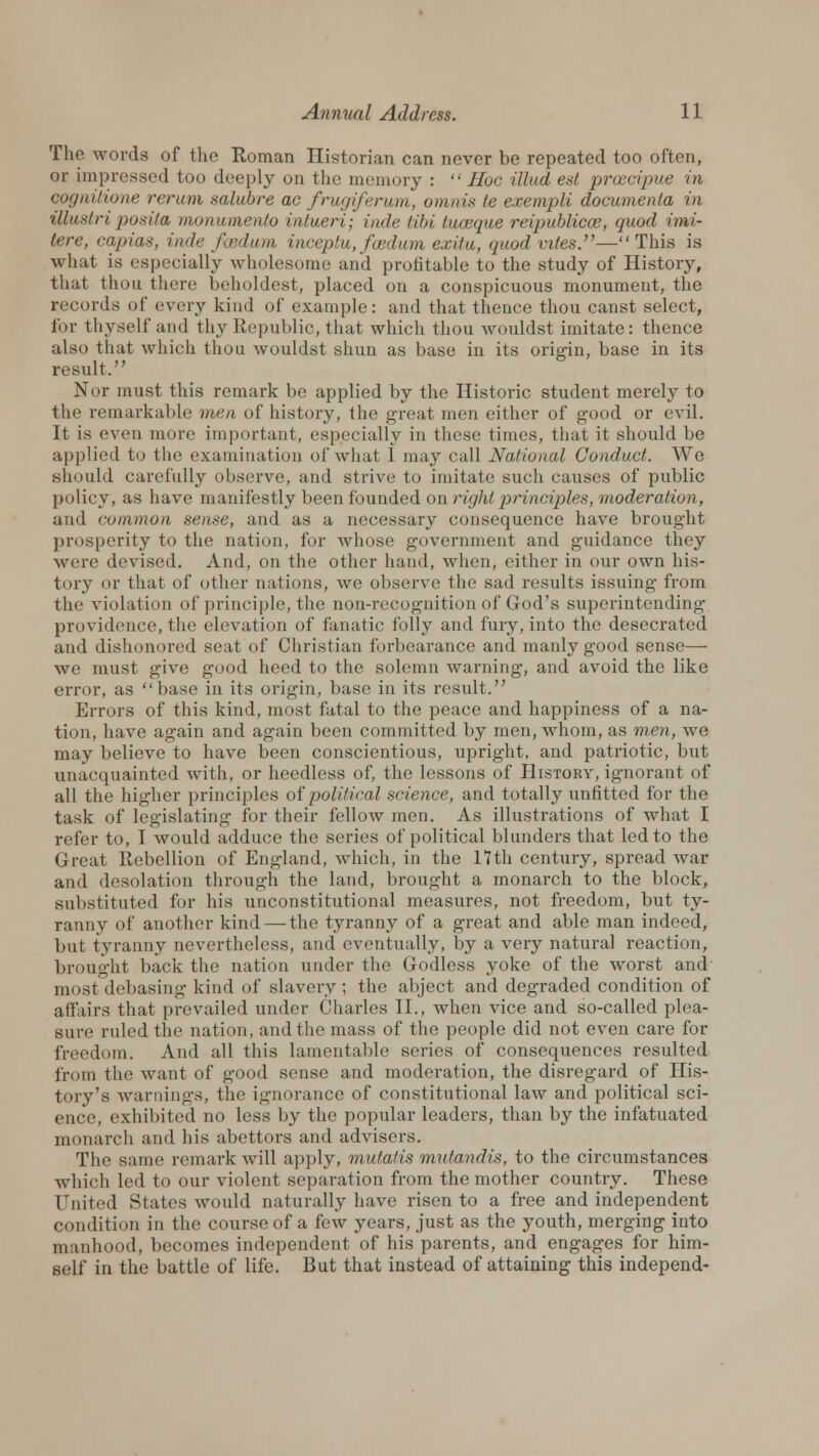 The words of the Roman Historian can never be repeated too often, or impressed too deeply on the memory :  Hoc Mud est proecipue in cognitione rerum salubre ac frugiferum, omnis te exempli documenta in illustriposita monumento intueri; inde tibi luceque reipublicce, quod imi- tere, capias, inde fcedum inceptu, feed urn ex'du, quod viles.—This is what is especially wholesome and profitable to the study of History, that thou there beholdest, placed on a conspicuous monument, the records of every kind of example: and that thence thou canst select, for thyself and thy Republic, that which thou wouldst imitate: thence also that which thou wouldst shun as base in its origin, base in its result. Nor must this remark be applied by the Historic student merely to the remarkable men of history, the great men either of good or evil. It is even more important, especially in these times, that it should be applied to the examination of what 1 may call National Conduct. We should carefully observe, and strive to imitate such causes of public policy, as have manifestly been founded on right principles, moderation, and common sense, and as a necessary consequence have brought prosperity to the nation, for whose government and guidance they were devised. And, on the other hand, when, either in our own his- tory or that of other nations, we observe the sad results issuing from the violation of principle, the non-recognition of God's superintending providence, the elevation of fanatic folly and fury, into the desecrated and dishonored seat of Christian forbearance and manly good sense— we must give good heed to the solemn warning, and avoid the like error, as base in its origin, base in its result. Errors of this kind, most fatal to the peace and happiness of a na- tion, have again and again been committed by men, whom, as men, we may believe to have been conscientious, upright, and patriotic, but unacquainted with, or heedless of, the lessons of History, ignorant of all the higher principles of political science, and totally unfitted for the task of legislating for their fellow men. As illustrations of what I refer to, I would adduce the series of political blunders that led to the Great Rebellion of England, which, in the 17th century, spread war and desolation through the land, brought a monarch to the block, substituted for his unconstitutional measures, not freedom, but ty- ranny of another kind — the tyranny of a great and able man indeed, but tyranny nevertheless, and eventually, by a very natural reaction, brought back the nation under the Godless yoke of the worst and most debasing kind of slavery ; the abject and degraded condition of affairs that prevailed under Charles II., when vice and so-called plea- sure ruled the nation, and the mass of the people did not even care for freedom. And all this lamentable series of consequences resulted from the want of good sense and moderation, the disregard of His- tory's warnings, the ignorance of constitutional law and political sci- ence, exhibited no less by the popular leaders, than by the infatuated monarch and his abettors and advisers. The same remark will apply, mutatis mutandis, to the circumstances which led to our violent separation from the mother country. These United States would naturally have risen to a free and independent condition in the course of a few years, just as the youth, merging into manhood, becomes independent of his parents, and engages for him- self in the battle of life. But that instead of attaining this independ-