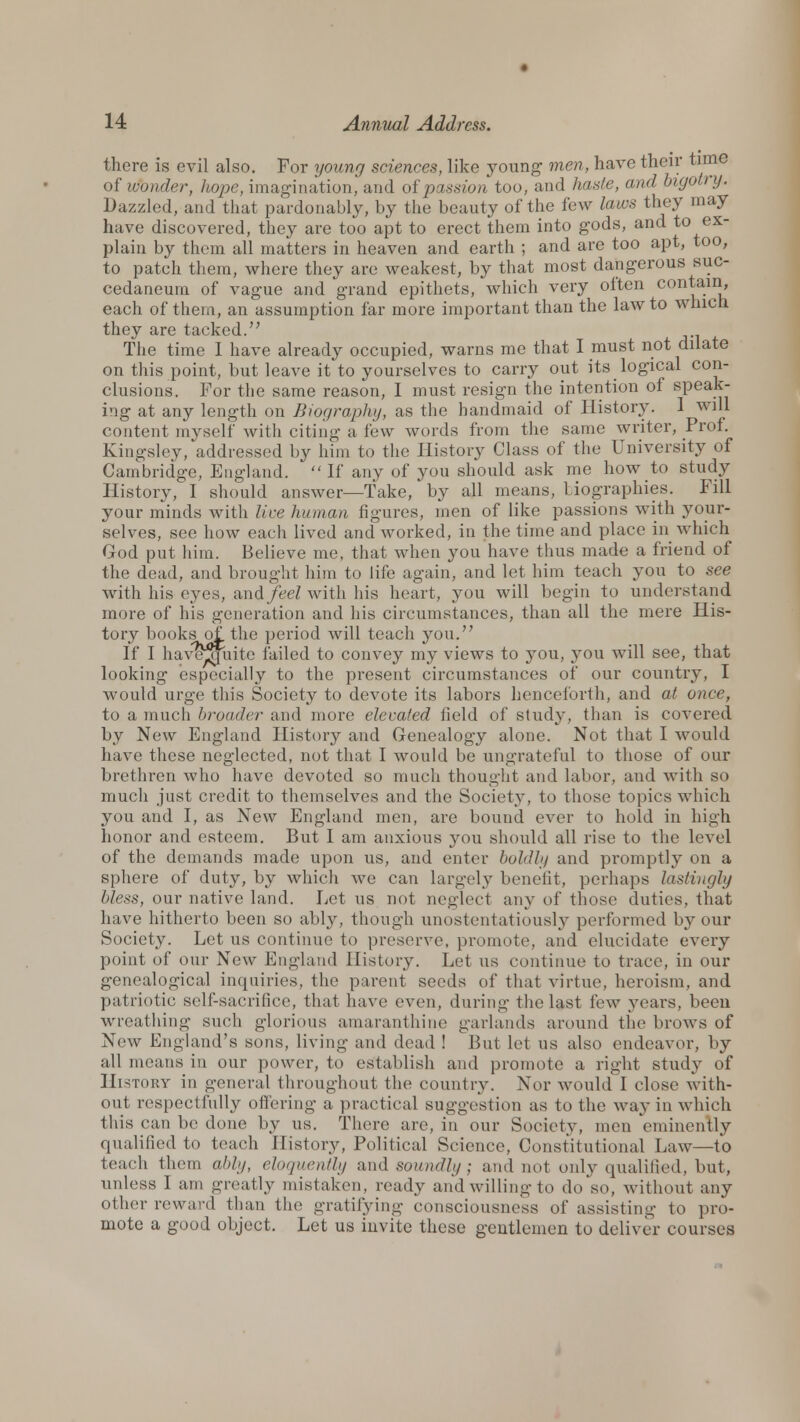 there is evil also. For young sciences, like young- men, have their time of wonder, hope, imagination, and of passion too, and haste, and bigot' y. Dazzled, and that pardonably, by the beauty of the few laws they may have discovered, they are too apt to erect them into gods, and to ex- plain by them all matters in heaven and earth ; and are too apt, too, to patch them, where they are weakest, by that most dangerous suc- cedaneum of vague and grand epithets, which very often contain, each of them, an assumption far more important than the law to which they are tacked. The time I have already occupied, warns me that I must not dilate on this point, but leave it to yourselves to carry out its logical con- clusions. For the same reason, I must resign the intention of speak- ing at any length on Biography, as the handmaid of History. 1 will content myself with citing a few words from the same writer, Prof. Kingsley, addressed by him to the History Class of the University of Cambridge, England.  If any of you should ask me how to study History, I should answer—Take, by all means, biographies. Fill your minds with live human figures, men of like passions with your- selves, see how each lived and worked, in the time and place in which God put him. Believe me, that when you have thus made a friend of the dead, and brought him to life again, and let him teach you to see with his eyes, and/e<?Z with his heart, you will begin to understand more of his generation and his circumstances, than all the mere His- tory books of. the period will teach you. If I havejjuite failed to convey my views to you, you will see, that looking especially to the present circumstances of our country, I would urge this Society to devote its labors henceforth, and at once, to a much broader and more elevated field of study, than is covered by New England History and Genealogy alone. Not that I would have these neglected, not that I would be ungrateful to those of our brethren who have devoted so much thought and labor, and with so much just credit to themselves and the Society, to those topics which you and I, as New England men, are bound ever to hold in high honor and esteem. But I am anxious you should all rise to the level of the demands made upon us, and enter boldly and promptly on a sphere of duty, by which we can largely benefit, perhaps lastingly bless, our native land. Let us not neglect any of those duties, that have hitherto been so ably, though unostentatiously performed by our Society. Let us continue to preserve, promote, and elucidate every point of our New England History. Let us continue to trace, in our genealogical inquiries, the parent seeds of that virtue, heroism, and patriotic self-sacrifice, that have even, during the last few years, been wreathing such glorious amaranthine garlands around the brows of New England's sons, living and dead ! But let us also endeavor, by all means in our power, to establish and promote a right study of History in general throughout the country. Nor would I close with- out respectfully offering a practical suggestion as to the way in which this ean be done by us. There are, in our Society, men 'eminently qualified to teach History, Political Science, Constitutional Law—to teach them ably, eloquently and soundly; and not only qualified, but, unless I am greatly mistaken, ready and willing to do'so, without any other reward than the gratifying consciousness of assisting to pro- mote a good object. Let us invite these gentlemen to deliver courses