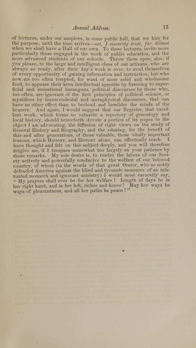 of lectures, under our auspices, in some public hall, that we hire for the purpose, until the time arrives—not, I sincerely trust, far distant when we shall have a Hall of our own. To these lectures, invite more particularly those engaged in the work of public education, and the more advanced students of our schools. Throw them open, also, if you please, to the large and intelligent class of our artisans, who are always so ready, after their day's work is over, to avail themselves of every opportunity of gaining information and instruction, but who now are too often tempted, for want of more solid and wholesome food, to appease their keen intellectual appetite by listening to super- ficial and sensational harangues, political discourses by those who, too often, are ignorant of the first principles of political science, or mystifiers by transcendental and metaphysical discourses, that can have no other effect than to becloud and bewilder the minds of the hearers. And again, I would suggest that our Register, that excel- lent work, which forms so valuable a repertory of genealogy and local history, should henceforth devote a portion of its pages to the object I am advocating, the diffusion of right views on the study of General History and Biography, and the educing, for the benefit of this and after generations, of those valuable, those vitally important lessons, which History, and History alone, can effectually teach. I have thought and felt on this subject deeply, and you will therefore forgive me, if I trespass somewhat too largely on your patience by these remarks. My sole desire is, to render the labors of our Soci- ety actively and powerfully conducive to the welfare of our beloved country, of whom (in the words of that great Orator, who so nobly defended America against the blind and tyrannic measures of an infa- tuated monarch and ignorant ministry) I would most earnestly say,  My prayers shall ever be for her welfare ! Length of days be in her right hand, and in her left, riches and honor ! May her ways be ways of pleasantness, and all her paths be peace ! 