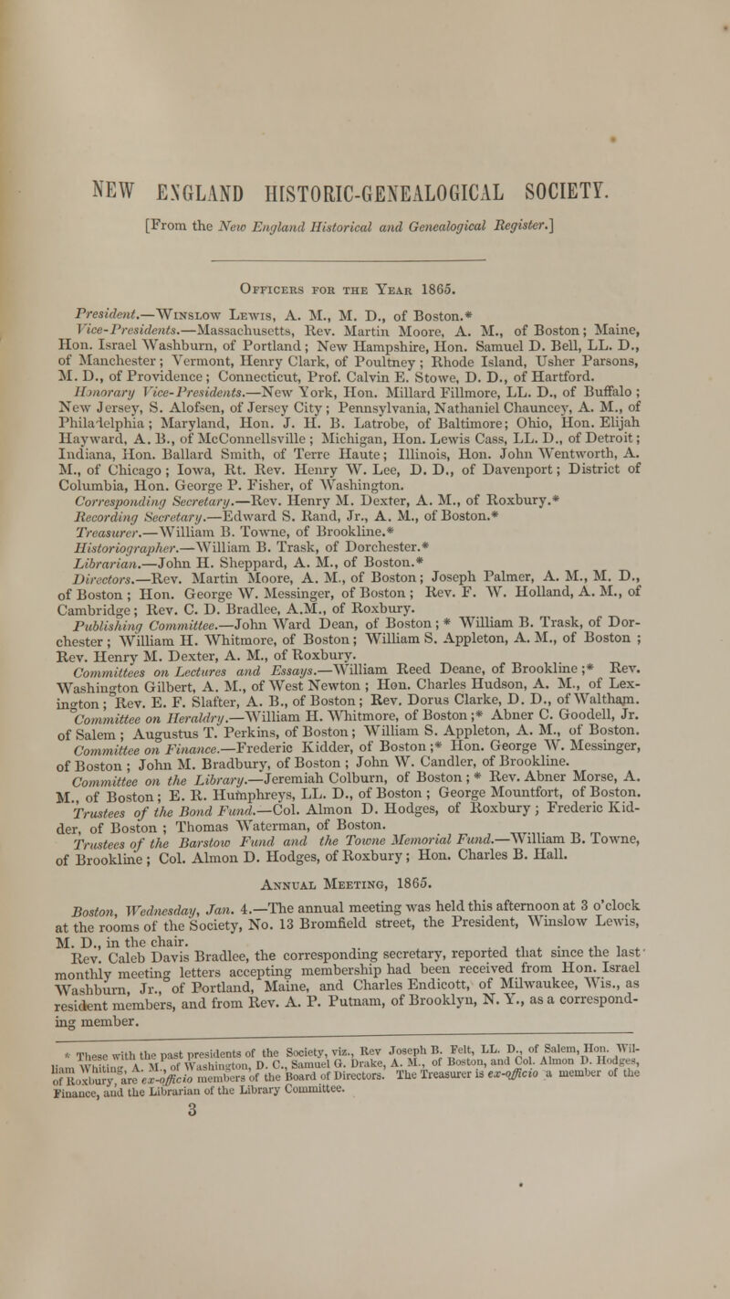 NEW ENGLAND HISTORIC-GENEALOGICAL SOCIETY. [From the New England Historical and Genealogical Register.} Officers for the Year 1865. President.—Winslow Lewis, A. M., M. D., of Boston.* Vice-Presidents.—Massachusetts, Rev. Martin Moore, A. M., of Boston; Maine, Hon. Israel Washburn, of Portland; New Hampshire, Hon. Samuel D. Bell, LL. D., of Manchester; Vermont, Henry Clark, of Poultney; Rhode Island, Usher Parsons, M. D., of Providence; Connecticut, Prof. Calvin E. Stowe, D. D., of Hartford. Honorary Vice-Presidents.—New York, Hon. Millard Fillmore, LL. D., of Buffalo ; New Jersey, S. Alofsen, of Jersey City; Pennsylvania, Nathaniel Chauncey, A. M., of Philadelphia; Maryland, Hon. J. H. B. Latrobe, of Baltimore; Ohio, Hon. Elijah Hay ward, A. B., of McConnellsville ; Michigan, Hon. Lewis Cass, LL. D„ of Detroit; Indiana, Hon. Ballard Smith, of Terre Haute; Illinois, Hon. John Wentworth, A. M., of Chicago ; Iowa, Rt. Rev. Henry W. Lee, D. D., of Davenport; District of Columbia, Hon. George P. Fisher, of Washington. Corresponding Secretary.—Rev. Henry M. Dexter, A. M., of Roxbury.* Recording Secretary.—Edward S. Rand, Jr., A. M., of Boston.* Treasurer.—William B. Towne, of Brookline.* Historiographer.—William B. Trask, of Dorchester.* Librarian.—John H. Sheppard, A. M., of Boston.* Directors.— Rev. Martin Moore, A. M., of Boston; Joseph Palmer, A. M., M. D., of Boston ; Hon. George W. Messinger, of Boston ; Rev. F. W. Holland, A. M., of Cambridge; Rev. C. D. Bradlee, A.M., of Roxbury. Publishing Committee.—John Ward Dean, of Boston; * William B. Trask, of Dor- chester ; William H. Whitmore, of Boston; William S. Appleton, A. M., of Boston ; Rev. Henry M. Dexter, A. M., of Roxbury. Committees on Lectures and .Essays.—William Reed Deane, of Brookline ;* Rev. Washington Gilbert, A. M., of West Newton ; Hon. Charles Hudson, A. M., of Lex- ington ; °Rev. E. F. Slafter, A. B., of Boston; Rev. Dorus Clarke, D. D., ofWalthajn. ^Committee on Heraldry.—William H. Whitmore, of Boston ;* Abner C. Goodell, Jr. of Salem ; Augustus T. Perkins, of Boston; William S. Appleton, A. M., of Boston. Committee on Finance.—Frederic Kidder, of Boston ;* Hon. George W. Messinger, of Boston ; John M. Bradbury, of Boston ; John W. Candler, of Brookline. Committee on the Library.—Jeremiah Colburn, of Boston ; * Rev. Abner Morse, A. M of Boston; E. R. Humphreys, LL. D., of Boston ; George Mountfort, of Boston. Trustees of the Bond Fund.—Col. Almon D. Hodges, of Roxbury ; Frederic Kid- der, of Boston ; Thomas Waterman, of Boston. Trustees of the Barstow Fzmd and the Towne Memorial Fund.—William B. Towne, of Brookline ; Col. Almon D. Hodges, of Roxbury; Hon. Charles B. Hall. Annual Meeting, 1865. Boston, Wednesday, Jan. 4.—The annual meeting was held this afternoon at 3 o'clock at the rooms of the Society, No. 13 Bromfield street, the President, Wmslow Lewis, M. D., in the chair. . Rev Caleb Davis Bradlee, the corresponding secretary, reported that since the lasf monthly meeting letters accepting membership had been received from Hon. Israel Wtshburn Jr., of Portland, Maine, and Charles Endicott, of Milwaukee, Wis., as resident members, and from Rev. A. P. Putnam, of Brooklyn, N. Y., as a correspond- ing member. * These with the past presidents of the Society, viz., Rev Joseph B Felt, LL. D of Salem, Hon. Wil- liam WniUn' A M , of Washington, D. C, Samuel O. Drake, A. U of Boston, and Col. Almon D. Hodges, ofLxlmry are ex-officio members 'of the Board of Directors. The Treasurer is ex-officio a member of the Finance, and the Librarian of the Library Committee.