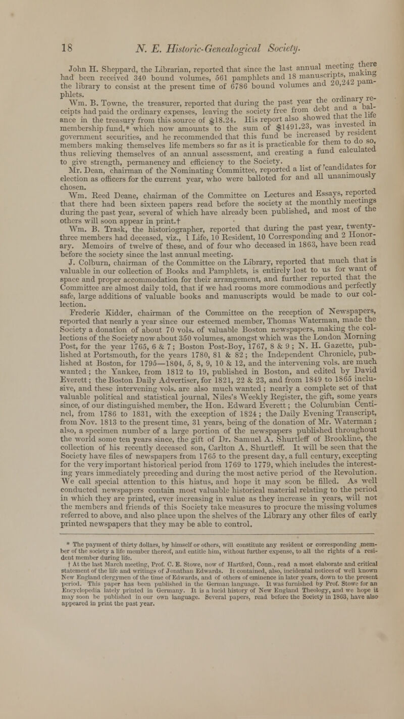 John H. Sheppard, the Librarian, reported that since the last annual meeting there had been received 340 bound volumes, 561 pamphlets and 18 manuscrijv ts, .»»•» the library to consist at the present time of 6786 bound volumes and 2V,l*£ 1?* phlets. ,. Wm. B. Towne, the treasurer, reported that during the past year the ° i^Val- ceipts had paid the ordinary expenses, leaving the society free from debt ana ance in the treasury from this source of $18.24. His report also showed trial tne * membership fund,* which now amounts to the sum of $1491.23, was ^^j^ government securities, and he recommended that this fund be increased by Tei? members making themselves life members so far as it is practicable for them to cio , thus relieving themselves of an annual assessment, and creating a fund calculated to give strength, permanency and efficiency to the Society. . Mr. Dean, chairman of the Nominating Committee, reported a list of candidates ior election as officers for the current year, who were balloted for and all unanimously chosen. , Wm. Reed Deane, chairman of the Committee on Lectures and Essays, reported that there had been sixteen papers read before the society at the monthly meetings during the past year, several of which have already been published, and most ot tne others will soon appear in print.f Wm. B. Trask, the historiographer, reported that during the past year, twenty- three members had deceased, viz., 1 Life, 10 Resident, 10 Correspondmg and 2 Honor- ary. Memoirs of twelve of these, and of four who deceased in 1863, have been read before the society since the last annual meeting. J. Colburn, chairman of the Committee on the Library, reported that much that is valuable in our collection of Books and Pamphlets, is entirely lost to us for want ot space and proper accommodation for their arrangement, and further reported that the Committee are almost daily told, that if we had rooms more commodious and perfectly safe, large additions of valuable books and manuscripts would be made to our col- lection. Frederic Kidder, chairman of the Committee on the reception of Newspapers, reported that nearly a year since our esteemed member, Thomas Waterman, made the Society a donation of about 70 vols, of valuable Boston newspapers, making the col- lections of the Society now about 350 volumes, amongst which was the London Morning Post, for the year 1765, 6 & 7; Boston Post-Boy, 1767, 8 & 9 ; N. H. Gazette, pub- lished at Portsmouth, for the years 1780, 81 & 82; the Independent Chronicle, pub- lished at Boston, for 1795—1804, 5, 8, 9, 10 & 12, and the intervening vols, are much wanted; the Yankee, from 1812 to 19, published in Boston, and edited by David Everett; the Boston Daily Advertiser, for 1821, 22 & 23, and from 1849 to 1865 inclu- sive, and these intervening vols, are also much wanted ; nearly a complete set of that valuable political and statistical journal, Niles's Weekly Register, the gift, some years since, of our distinguished member, the Hon. Edward Everett; the Columbian Centi- nel, from 1786 to 1831, with the exception of 1824 ; the Daily Evening Transcript, from Nov. 1813 to the present time, 31 years, being of the donation of Mr. Waterman; also, a specimen number of a large portion of the newspapers published throughout the world some ten years since, the gift of Dr. Samuel A. Shurtleff of Brookline, the collection of his recently deceased son, Carlton A. Shurtleff. It will be seen that the Society have files of newspapers from 1765 to the present day, a full century, excepting for the very important historical period from 1769 to 1779, which includes the interest- ing years immediately preceding and during the most active period of the Revolution, We call special attention to this hiatus, and hope it may soon be filled. As well conducted newspapers contain most valuable historical material relating to the period in which they are printed, ever increasing in value as they increase in years, will not the members and friends of this Society take measures to procure the missing volumes referred to above, and also place upon the shelves of the Library any other files of early printed newspapers that they may be able to control. * The payment of thirty dollars, by himself or others, will constitute any resident or corresponding mem- ber of the society a life member thereof, and entitle him, without further expense, to all the rights of a resi- dent member during life. t At the last March meeting, Prof. C. E. Stowe, now of Hartford, Conn., read a most elaborate and critical Statement of the life and writings of Jonathan Edwards. It contained, also, incidental noticesof well known New England clergymen of the time of Edwards, and of others of eminence in later years, down to the present period. This paper has been published in the German language. It was furnished hy Prof. Stowe for an Encyclopedia lately printed in Germany. It is a lucid history of New England Theology, and we hope it may soon be published in our own language. Several papers, read before the Society in 18G3, have also appeared in print the past year.