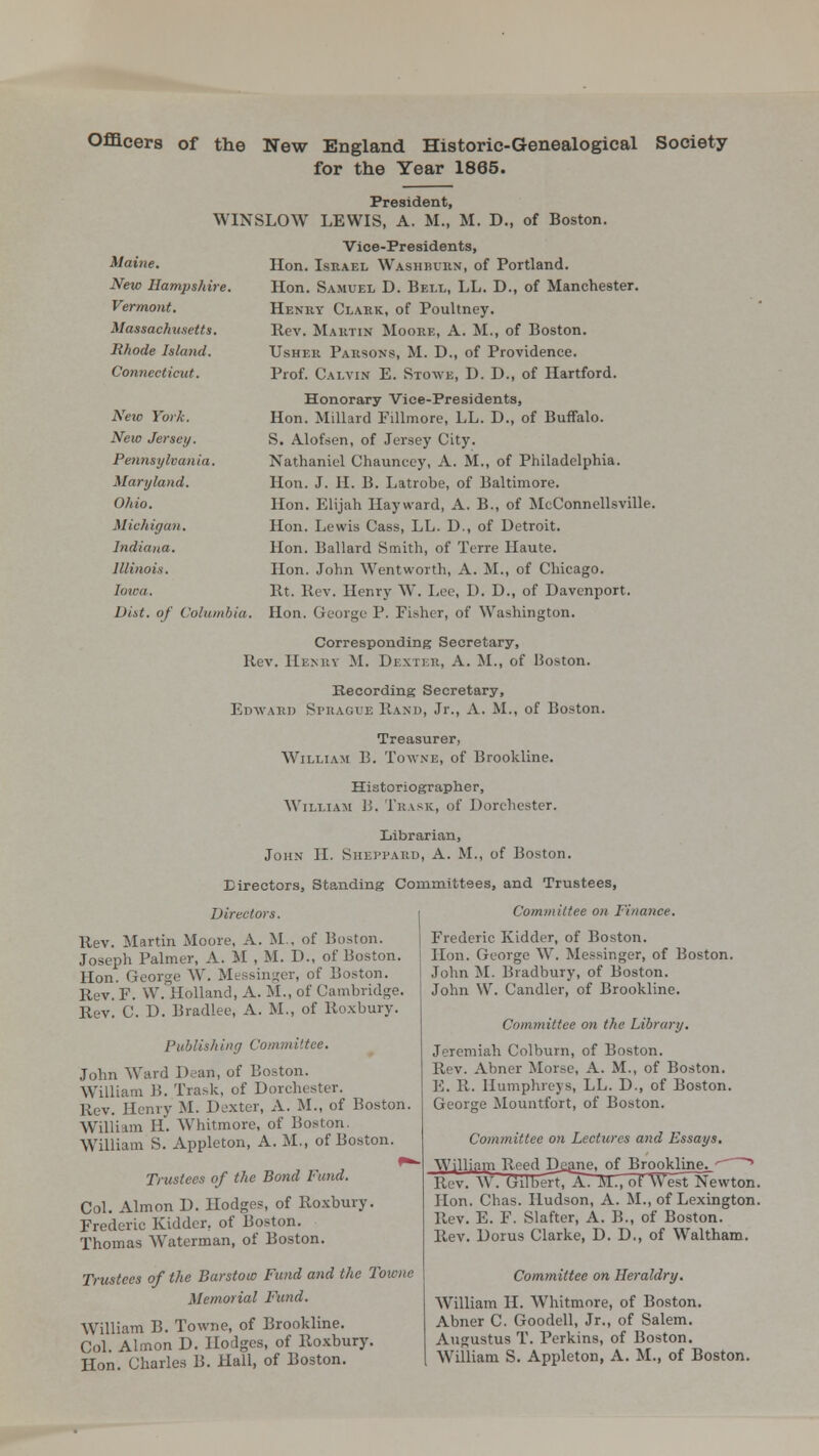 Officers of the New England Historic-Genealogical Society for the Year 1865. Maine. New Hampshire. Vermont. Massachusetts. Rhode Island. Connecticut. Neic York. New Jersey. Pennsylvania. Maryland. Ohio. Michigan. Indiana. Illinois. Iowa. Dist. of Columbia President, WINSLOW LEWIS, A. M., M. D., of Boston. Vice-Presidents, Hon. Israel Washburn, of Portland. Hon. Samuel D. Bell, LL. D., of Manchester. Henry Clark, of Poultney. Rev. Martin Moore, A. M., of Boston. Usher Parsons, M. D., of Providence. Prof. Calvin E. Stowb, D. D., of Hartford. Honorary Vice-Presidents, Hon. Millard Fillmore, LL. D., of Buffalo. S. Alofsen, of Jersey City. Nathaniel Chauncey, A. M., of Philadelphia. Hon. J. H. B. Latrohe, of Baltimore. Hon. Elijah Hayward, A. B., of McConnellsville. Hon. Lewis Cass, LL. D., of Detroit. Hon. Ballard Smith, of Terre Haute. Hon. John Wentworth, A. M., of Chicago. Rt. Rev. Henry W. Lou, D. D., of Davenport. Hon. George P. Fisher, of Washington. Corresponding Secretary, Rev. Henry M. Dexter, A. M., of IJoston. Recording Secretary, Edward St-hague Rand, Jr., A. M. of Boston. Treasurer, William B. Towne, of Brookline. Historiographer, William 13. Trask, of Dorchester. Librarian, John II. Suevpard, A. M., of Boston. Directors, Standing Committees, and Trustees, Directors. Rev. Martin Moore, A. M , of Huston. Joseph Palmer, A. M , M. D., of Boston. Hon. George W. Messinger, of Boston. Rev. F. W.Holland, A. M., of Cambridge. Rev. C. D. Bradlee, A. M., of Roxbury. Publishing Committee. John Ward Dean, of Boston. William B. Trask, of Dorchester. Rev. Henry M. Dexter, A. M., of Boston. William H. Whitmore, of Boston. William S. Appleton, A. M., of Boston. ^« Trustees of the Bond Fund. Col. Almon D. Hodges, of Roxbury. Frederic Kidder, of Boston. Thomas Waterman, of Boston. Trustees of the Barstoto Fund and the Towne Memorial Fund. William B. Towne, of Brookline. Col. Almon D. Hodges, of Roxbury. Hon. Charles B. Hall, of Boston. Committee on Finance. Frederic Kidder, of Boston. Hon. George W. Messinger, of Boston. John M. Bradbury, of Boston. John W. Candler, of Brookline. Committee on the Library. Jeremiah Colburn, of Boston. \l<\. Abner Morse, A. M., of Boston. E. R. Humphreys, LL. D., of Boston. George Mountfort, of Boston. Committee on Lectures and Essays. William Reed Dgane, of Broj^lingjj » Rev. W. Gilbert/A. M., of West Newton. Hon. Chas. Hudson, A. M., of Lexington. Rev. E. F. Slafter, A. B., of Boston. Rev. Dorus Clarke, D. D., of Waltham. Committee on Heraldry. William H. Whitmore, of Boston. Abner C. Goodell, Jr., of Salem. Augustus T. Perkins, of Boston. William S. Appleton, A. M., of Boston.