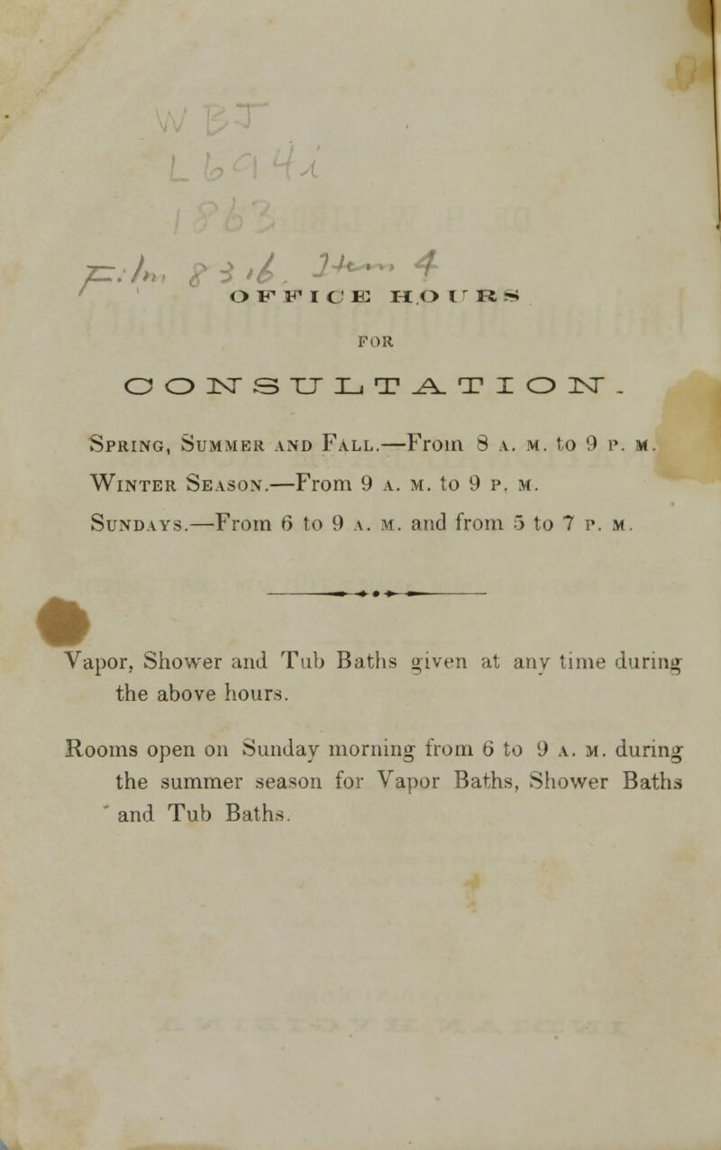 OFFICE H.OlrR^ FOR CONSULTATION. Spring, Summer and Fall.—From 8 .v. m. to 9 p. m. Winter Season.—From 9 a. m. to 9 p. m. Sundays.—From 6 to 9 a. m. and from 5 to 7 p.m. -»--♦ • ♦- Vapor, Shower and Tub Baths given at any time during the above hours. Rooms open on Sunday morning from 6 to 9 a. h, during the summer season for Vapor Baths, Shower Baths ' and Tub Baths.