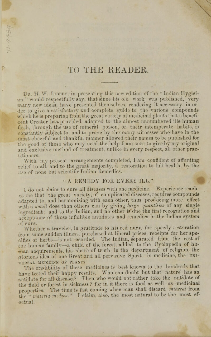 TO THE READER, Dr. II. W. Libbky, m presenting this new edition of the  Indian Hygiei- ua,''would respectfully say, that since his old work was published, very many now ideas, have presented themselves, rendering it necessary, in or- der to give a satisfactory &nd complete guide to the various compounds Which he is preparing from the great variety of me licinal plants that a benefi- Ireator has-provided, adapted to the almost unnumbered iils human flesh, through the use of mineral poison, or their intemperate habits, is constantly subject to, and to prove by the many witnesses who have in the most cheerful and thankful manner allowed their nanus to be published for the good of those who may need the help I am sure to give by my original - method of treatment, unlike in every respect, all other prae- lers. - . _ With my present arrangements completed, I am confident of affording relief to all, and to the great majority, a restoration to full health, by the 'none but scientific Indian Remedies. •'A REMEDY FOR EVERY ILL. I do not claim to euro all diseases with one medicine. Experience teach- es me that the great variety, of complicated diseases, requires compounds adapted to, and harmonizing'with each other, thus producing more effect with a small dose than others can by giving large quantities of any single ingredient; and to the Indian, and no other is due the first recognition and acceptance of those infallible antidotes and remedies in the Indian system of cure. Whether a traveler, in gratitude to his red nurse for speedy restoration >me sudden illness, purchased at liberal prices, receipts for her spe- of herbs—is not recorded. The Indian, separated from the rest of man family—a child of the forest, added to the Cyclopedia of hit- man acquirements, his share of truth in the department of religion, the glorious idea of one Great and all pervasive Spirit—in medicine, the trsi- i-KBSAl MEDICINE OF PLANTS. The credibility of these medicines is best known to the hundreds that have tested their happy results. Who can doubt but that nature has an antidote for all diseases? Then who would not rather take the antidote of the field or forest in sickness? for in it there is food as well a3 medicinal properties. The time is fast coming when man shall discard mineral from