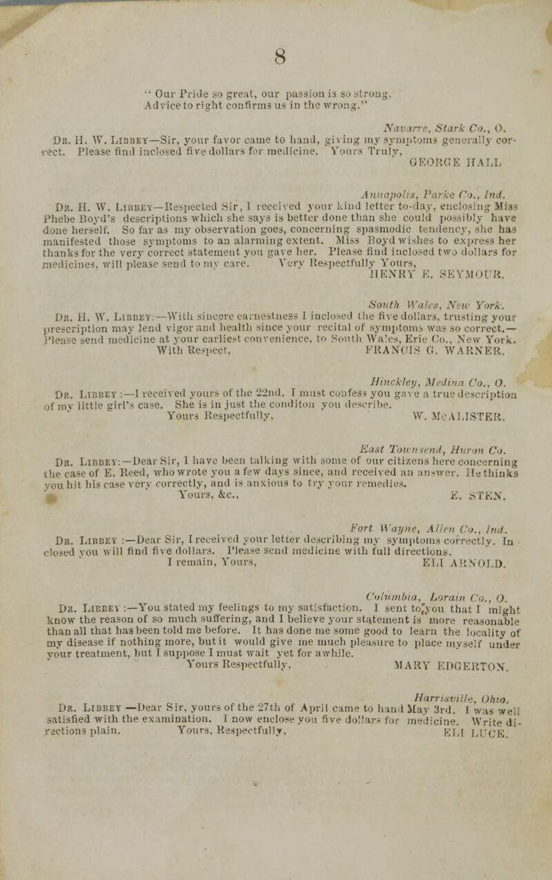 '• Our Pride so great, our pa ision \ 1, ice to right confirms us in the Wrong. N iv lire, Stark Co., 0. Dr. II. W. Libbey—Sir, your favor came to hand, gh ing my sym i-ect. Please fiml inclosed fivedollars for medicine. Yours Trulv, RGE HALL Ann ■ Co., hid. Dr. II. W. Libbey—Respected Sir, 1 received your kind letter to- lay, eni losing Miss Phebe Boyd's descriptions which she says is better done than she could possibly have done herself. So far as my observation goes, concerning spasmodic tendency, she has manifested those symptoms to an alarming extent. Miss Boyd wishes to express her ir the very correct statement you gave her. Please find inclosed two dollars for .medicines, will please send to mv care. Very Respectfully Vours, HENRY K. SEYMOt R. .South Wales, .X W York. Dr. II. \V. Libbey:—With sincere earnestness I inclosed the fivedollars, trustingyoui prescription may lend vigor and health since your recital of symptoms was so correct.— dicine at your earliest convenience, to South Wales, Erie Co., New York. With Respect, FRANCIS G. WARNER. Hinckley, Medina Co., O. Dr. Libbey :—1 receii ed yours ol the 22nd, I must confess you gave a tru ■ des >f mv little girl's case. She is in just the conditon you desi Yours Respectfully, VV. McALISTER. East Townsend, Huron Co. Dr. Libbey: — Dear Sir, 1 have been talking with some of our citizens here concerning of E. Reed, who wrote you a few days since, and received an answer. He thinks you hit his case very correctly, and is anxious to try your remedies. Yours, &c., E. STEN. Fort Wayne, Allen Co., hid. Dr. Libbey :— Dear Sir, I received your letter describing mj symptoms correctly. In closed you will find five dollars. Please send medicine with full direct [i I remain. Yours, ELI ARNOLD. Columbia, Lorain Co., O. Dk. Libbey :—You stated my feelings to my satisfaction. I sent tojyou that I might know the reason of so much suffering, and I believe your statement is 'more reasonable than all that has been told me before. It has done me some good to learn the locality of my disease if nothing more, but it would give me much pleasure to place myself under your treatment, but 1 suppose I must wait yet for awhile. Yours Respectfully. MARY EDGERTON. Harrisville, Ohio. Dr. Libbey —Dear Sir. yours of the 27th of April came to hand May 3rd. I was well satisfied with the examination. 1 now enclose you five dolla licine. Write di- rections plain. Yours. Respectfully. grj j,[•<;!■;