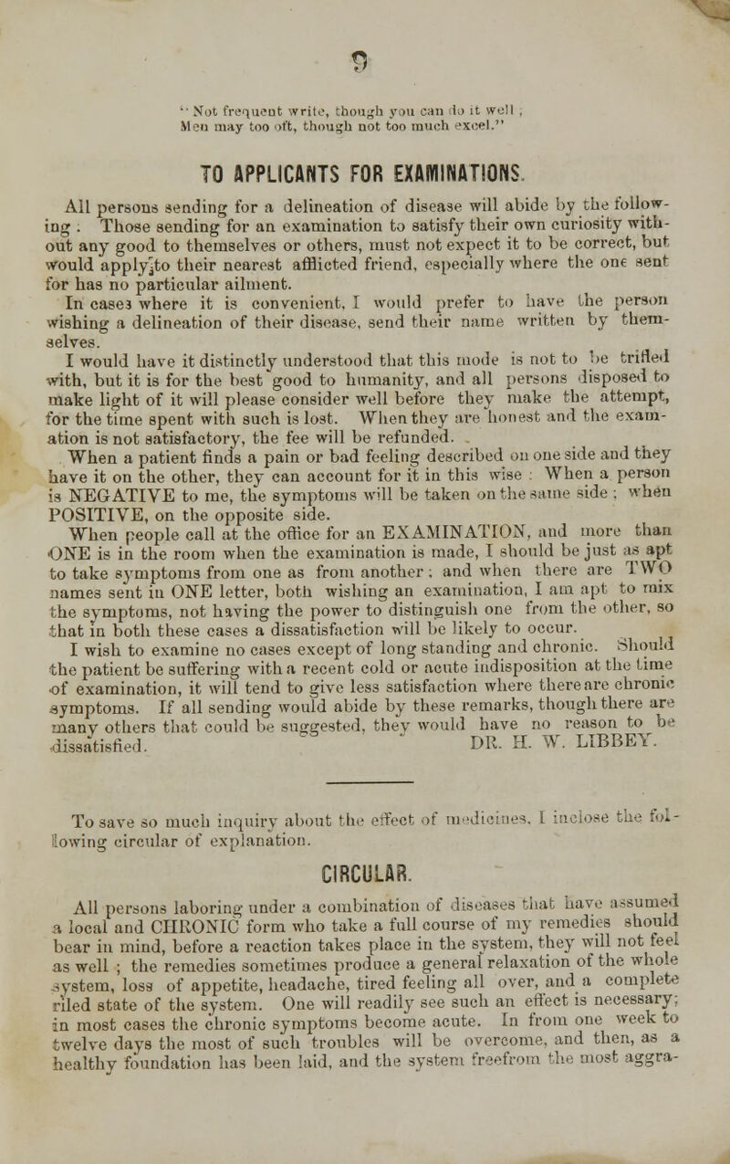  Not frequent write, though you can lo it well . Men may too >t't, though not too much excel. TO APPLICANTS FOR EXAMINATIONS. All persons sending for a delineation of disease will abide by the follow- ing : Those sending for an examination to satisfy their own curiosity with- out any good to themselves or others, must not expect it to be correct, but would apply^to their nearest afflicted friend, especially where the one sent for has no particular ailment. In case3 where it is convenient. 1 would prefer to have the person wishing a delineation of their disease, send their name written by them- selves. I would have it distinctly understood that this mode is not to be trifled -with, but it is for the best good to humanity, and all persons disposed to make light of it will please consider well before they make the attempt, for the time spent with such is lost. When they are honest and the exatn- ation is not satisfactory, the fee will be refunded. When a patient finds a pain or bad feeling described on one side and they have it on the other, they can account for it in this wise : When a person is NEGATIVE to me, the symptoms will be taken on the same side ; when POSITIVE, on the opposite side. When people call at the office for an EXAMINATION, and more than ONE is in the room when the examination is made, I should be just as apt to take symptoms from one as from another : and when there are TWO names sent in ONE letter, both wishing an examination, I am apt to mix the symptoms, not having the power to distinguish one from the other, so that in both these cases a dissatisfaction will be likely to occur. I wish to examine no cases except of long standing and chronic. Should the patient be suffering with a recent cold or acute indisposition at the time of examination, it will tend to give less satisfaction where there are chronic .symptoms. If all sending would abide by these remarks, though there are many others that could be suggested, thev would have no reason to be dissatisfied. DR. H. W. LIBBEY. To save so much inquiry about the effect of medicines, I inclose the fol- lowing circular of explanation. CIRCULAR. All persons laboring under a combination of diseases that have assumed a local and CHRONIC form who take a full course of my remedies should bear in mind, before a reaction takes place in the system, they will not feel as well ; the remedies sometimes produce a general relaxation of the. whole system, loss of appetite, headache, tired feeling all over, and a complete riled state of the system. One will readily see such an effect is necessary; in most cases the chronic symptoms become acute. In from one week to twelve days the most of such troubles will be overcome, and then, as a healthy foundation has been laid, and the system freefrom the most aggra-