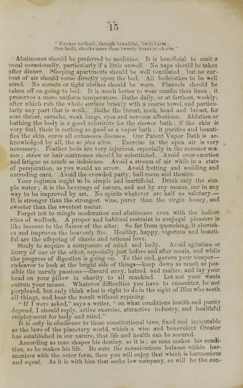 Excuse no fauit, though beautiful, 'twill harm , One fault, shocks more than twenty beauties <_-h ircn  Abstinence should be preferred to medicine. It is beneficial to omit a meal occasionally, particularly if a little unwell. No naps should be taken after dinner. Sleeping apartments should be well ventilated ; but no cur- rent of air should come directly upon the bed. All bedclothes to be well aired. No corsets or tight clothes should be worn. Flannels should be taken off on going to bed. It is much better to wear muslin than linen ; it preserves a more uniform temperature. Bathe daily, or at farthest, weekly; after which rub the whole surface briskly with a coarse towel, and particu- larly any part that is weak. Bathe the throat, neck, head and breast, for sore throat, earache, weak lungs, eves and nervous affections. Ablution or bathing the body is a good substitute for the shower bath ; if the skin is very foul, their is nothing so good as a vapor bath ; it purifies and beauti- fies the skin, cures ail cutaneous diseases. Our Patent Vapor Bath is ac- knowledged by all, the ne plus ultra. Exercise in the open air is very necessary. Feather beds are very injuriouis, especially in the summer sea- son ; straw or hair mattresses should be substituted. Avoid over-exertion and fatigue as much as indolence. Avoid a stream of air while in a state of perspiration, as you would an arrow. Avoid fretting and scolding and corroding care. Avoid the crowded party, ball-room and theatre. Your regimen ought to be simple and inartificial. Drink only the sim- ple water ; it is the beverage of nature, and not by any means, nor in any way to be improved by art. No spirits whatever are half so salutary.— It is stronger than the strongest wine, purer than the virgin honey, and sweeter than the sweetest nectar. Forget not to mingle moderation and abstinence even with the holiest rites of wedlock. A proper and habitual restraint in conjugal pleasure & like incense to the flames of the altar. So far from quenching, it cherish- es and improves the heavenly fire. Healthy, happy, vigorous and beauti- ful are the offspring of chaste and rational love. Study to acquire a composure of mind and body. Avoid agitation or hurry of one or the other, especially just before and after meals, and while the progress of digestion is going on. To this end, govern your temper— endeavor to look at the bright side of things—keep down as much as pos- sible the unruly passions—discard envy, hatred, and malice, and lay your head on your pillow in charity to all mankind. Let not your want* outrun your means. Whatever difficulties you have to encounter, be not perplexed, but only think what is right to do in the sight of Him who seeth all things, and bear the result without repining. '• If I were asked, says a writer,  on what conditions health and purity depend, I should reply, active exercise, attractive industry, and healthful employment for body and mind. It is only in obedience to these constitutional laws, fixed and immutable as the laws of the planetary world, which a wise and benevolent Creator has established in our nature, that life and health can be secured. According as man shapes his destiny, so it is ; as man makes his condi- tion, so he makes hi3 life. Be sure the conscientious balance within har- monizes with the outer form, then you will enjoy that which is harmonious and equal. As it is with him that seeks low company, so will be the con-