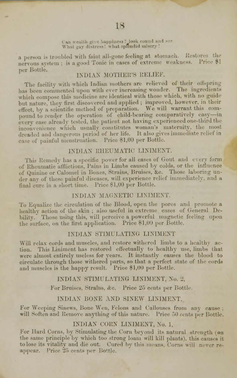 is lappine^g . look i i>u id i i 1 - ■ ■ Wli ,, - ' w bat splendid m a person is troubled with faint all-gone feeling al stomach. '•'. nervous system ; is a good Tonic in cases of extreme weakness. P per Bottle. INDIAN MOTHEll'S RELIEF. The facility with which [ndian mothers are relieved of their offspring immented upon with ever increasing wonder. The ingredients which compose this medicine are identical with those which, with no guide but nature, they first discovered and applied ; improved, however, in their effeot, by a scientific method of preparation. We will warrant this com- to render the operation of child-bearing comparatively easy—in ilready tested, the patient not, having experiei d one-third the inconvenience which usually constitutes woman's maternity, the most dreaded and dangerous period of her life, [t also gives immediate relief in i of painful menstruation. Price $1,00 per Bottle. INDIAN RHEUMATIC LINIMENT. This Remedy has a specific power for all cases of Gout and every form of Rheumatic afflictions, Pains in Limbs caused by colds, or the influence -•; rains, Bruises, &c. Those laboring un- der any of these painful diseases, will experience relief in and a INDIAN MAGNETIC LINIMENT. To Equalize the circulation of the Blood, open the pores and pro healthy action of the skin ; also useful in extreme eases of General De- bility. Those using this, will perceive a powerful magnetic feeling upon the surface, on the first application. Price $1,00 per Dottle. INDIAN STIMULATING LINIMENT Will relax cords and muscles, and restore withered limbs to a healthy ac- tion. This Liniment has restored effectually to healthy use, limbs thai were almost entirely useless lor years. It instantly causes the blood to circulate through those withered parts, so that a perfect state of the cords and muscles is the happy result. Price $1,00 per Dottle. INDIAN STIMULATING LINIMENT, No. 2, For Bruises, Strains. &c. Price 25 cents per Bottle. INDIAN DONE AND SINEW LINIMENT, For Weeping Sinews, Bone Wen, Felons and Callouses from any cauw ; will Soften and Remove anything of this nature. Price 50 Bottle. INDIAN CORN LINIMENT, NO. 1, For Hard Corns, by Stimulating the Corn beyond its natural strength (on the same principle by wliich too strong loam will kill plants', this a • to lose its vitality and die out. Cured by this means, Corns will never re- appear. Price 25 cents per Bottle. 4