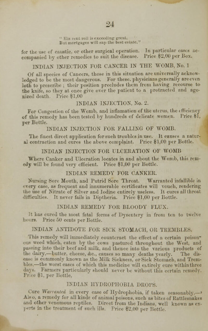 ■• His rent roll is exceeding gn Bui mortgages will sap th< best estate,'• nee of caustic, or other surgical operation. In particular caeca ..< compauied by other remedies to suit the disease. Price $2,00 per Box. INDIAN INJECTION FOR CANCER IN THE WOMB. No. 1 Of all species of Cancers, those in this situation are universally acknow- ledged to he the most dangerous. For these, physicians generally oreeven loth to prescrih* ; their position precludes them from having recourse to the knife, so they at once give over the patient to a protracted and ago- nized death. Price $1,00 INDIAN INJECTION, No. 2. For Congestion of the Womb, and infiamation of the uterus, the < fficiency of this remedy has been tested by hundreds of delicate women. Trice $1, per Bottle. INDIAN INJECTION FOR FALLING OF WOMB. The finest direct application for such troubles in use. It causes a natur- al contraction and cures the above complaint. Trice $1,00 per Bottle. INDIAN INJECTION FOR ULCERATION OF WOMB Where Canker and Ulceration locates in and about the WTomb, this rem- edy will be found very efficient. Trice $1,00 per Bottle. INDIAN REMEDY FOR CANKER. Nursing Sore Mouth, and Putrid Sore Throat. Warranted infallible in every case, as frequent and innumerable certificates will vouch, rendering the U6e of Nitrate of Silver and Iodine entirely uselees. It cures all throat difficulties. It never fails in Diptheria. Trice $1,00 per Bottle. INDIAN REMEDY FOR BLOODY FLUX. It has cured the most fatal forms of Dysentery in from ten to twelve Trice 50 cents per Bottle. INDIAN ANTIDOTE FOR SICK STOMACH, OR TREMBLES. This remedy will immediately counteract the effect of a certain poison OU6 weed which, eaten by the cows pastured throughout the \V. passing into their beef and milk, and thence into the various products of thi dairy,—butter, cheese, etc., causes so many deaths yearly. The dis- ease is commonly known as the Milt Sickness, or Sick Stomach, and Trem- bles.—the worst cases of which this medicine will entirely cure within three days. Farmers particularly should never be without this certain remedy. Tree |1, per Bottle, INDIAN HYDROPHOBIA DROPS. Cure Warranted in every case of Hydrophobia, if taken seasonably.—' Ale 0, a remedy for all kinds of animal poisons, such as bit. 8 of Rattleenaki B and other venomous reptiles. Direct from the Indians, well known a- i - perts in the treatment of such ills. Price $2.00 per Bottle.