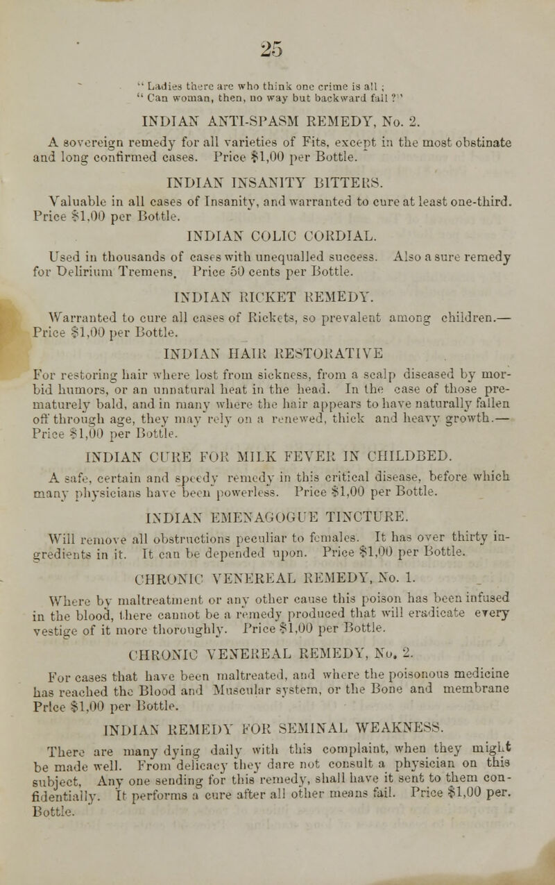  Ladies there arc who think one crime is all ;  Can woman, then, no way but backward fail ? INDIAN ANTI-SPASM REMEDY, No. 2. A sovereign remedy for all varieties of Fits, except in the most obstinate and long confirmed cases. Price $1,00 per Bottle. INDIAN INSANITY B1TTEUS. Valuable in all cases of Insanity, and warranted to cure at least one-third. Price $1.00 per Bottle. INDIAN COLIC CORDIAL. Used in thousands of cases with unequalled success. Also a sure remedy for Delirium Tremens. Price 50 cents per Bottle. INDIAN RICKET REMEDY. Warranted to cure all cases of Rickets, so prevalent among children.— Price $1,00 per Bottle. INDIAN HAIR RESTORATIVE For restoring hair where lost from sickness, from a scalp diseased by mor- bid humors, or an unnatural heat in the head. In the case of those pre- maturely bald, and in many where the hair appears to have naturally fallen off through age, they may rely on a renewed, thick and heavy growth.— Price 11,00 per Bottle. INDIAN CURE FOR MILK FEVER IN CHILDBED. A safe, certain and speedy remedy in this critical disease, before which many physicians have been powerless. Price §1,00 per Bottle. INDIAN EMENAGOGUE TINCTURE. Will remove all obstructions peculiar to females'. It has over thirty in- gredients in it. It can be depended upon. Price $1,00 per Bottle. CHRONIC VENEREAL REMEDY, No. 1. Where by maltreatment or any other cause this poison has been infused in the blood, there cannot be a remedy produced that will eradicate every vestige of it more thoroughly. Price $1,00 per Bottle. CHRONIC VENEREAL REMEDY, No. 2. For cases that have been maltreated, and where the poisonous medicine has reached the Blood and Muscular system, or the Bone and membrane Price $1,00 per Lottie. INDIAN REMEDY FOR SEMINAL WEAKNESS. There are many dying daily with this complaint, when they might be made well. From delicacy they dare not consult a physician on this subject, Any one sending for this remedy, shall have it sent to them con- fidentially. It performs a cure after all other means fail. Price $1,00 per. Bottle.