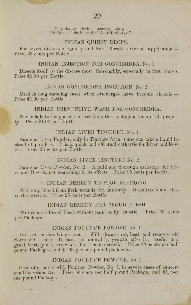  They that uti glorious ancestry enlarge. Produce a debt instead of their discharge.' INDIAN QUINSY DROPS. For severe attacks of Quinsy and Sore Throat, external application.— I ri ae 25 cents per Bottle. INDIAN INJECTION FOR GONORRHOEA, No. 1. Directs itself to the disease most thoroughly, especially in first stages. Price $1,00 per Bottle. INDIAN GONORRHOEA INJECTION, No. 2. Used in long standing cases, when discharges have hecome chronic- Price #1,00 per Bottle. INDIAN PREVENTIVE WASH FOR GONORRHCEA. Never fails to keep a person free from this contagion when used pi*oper- ]y. Price $1.00 per Bottle. INDIAN LIVER TINCTURE, No. 1. Same ae Liver Powder, only in Tincture form, some can take a liquid in- stead of powders. It is a quick and effectual cathartic for Liver and Bow- els. Trice 25 cents per Bottle. INDIAN LIVER TINCTURE No. 2. Same as Liver Powder, No. 2. A mild and thorough cathartic for Lir- . r and Bowels, not weakening in its effects. Price 25 cents per Bottle. INDIAN REMEDY TO STOP BLEEDING. Will stop blood from flesh wounds, <fcc. instantly. It contracts and clos- es the arteries, i'rice 25 cents per Bottle. INDIAN REMEDY FOR PROUD FLESH. Will remove Proud Flesh without pain, as by caustic. Price 25 cents Package. INDIAN POULTICE POWDER, No. 1. It assists in dissolving caucer. Will cleanse, rot, heal and remove old Sores and Ulcers. It leaves no unhealthy growth after it; useful in a great Variety of cases where Poultice is needed. Price 50 cents per half pound Packages, and $1,00 per one pound packages. INDIAN POULTICE POWDER, No. 2. Used alternately with Poultice Powder, No. 1, in severe cases of cancer- ous Ulceration, &<-. Price 50 cents per half pound Package, and $1, per one pound Package.