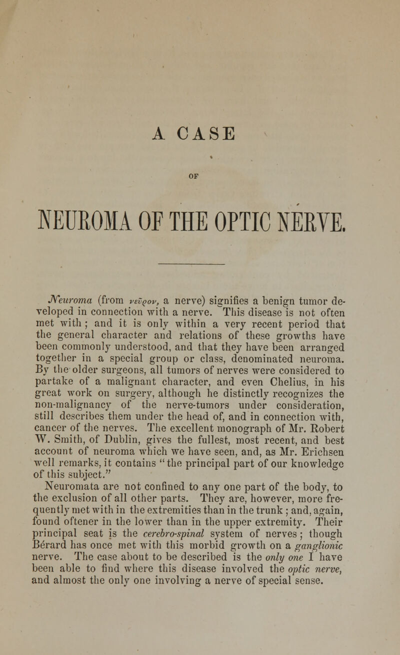 A CASE NEUROMA OF THE OPTIC NERVE. Neuroma (from vevqov, a nerve) signifies a benign tumor de- veloped in connection with a nerve. ^Tliis disease is not often met with ; and it is only within a very recent period that the general character and relations of these growths have been commonly understood, and that they have been arranged together in a special group or class, denominated neuroma. By the older surgeons, all tumors of nerves were considered to partake of a malignant character, and even Chelius, in his great work on surgery, although he distinctly recognizes the non-malignancy of the nerve-tumors under consideration, still describes them under the head of, and in connection with, cancer of the nerves. The excellent monograph of Mr. Robert W. Smith, of Dublin, gives the fullest, most recent, and best account of neuroma which we have seen, and, as Mr. Erichsen well remarks, it contains the principal part of our knowledge of this subject. Neuromata are not confined to any one part of the body, to the exclusion of all other parts. They are, however, more fre- quently met with in the extremities than in the trunk; and, again, found oftener in the lower than in the upper extremity. Their principal seat is the cerebrospinal system of nerves; though Be'rard has once met with this morbid growth on a ganglionic nerve. The case about to be described is the only one I have been able to find where this disease involved the optic nerve, and almost the only one involving a nerve of special sense.