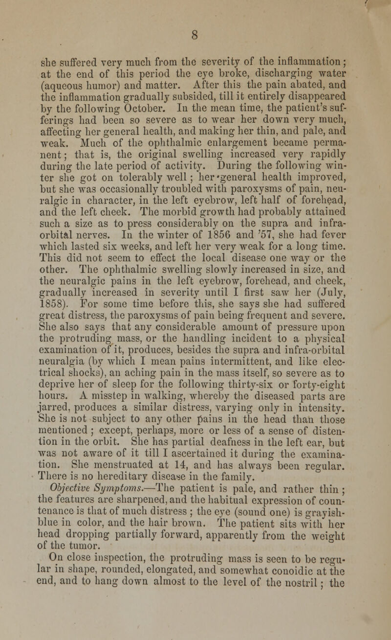 she suffered very much from the severity of the inflammation; at the end of this period the eye broke, discharging water (aqueous humor) and matter. After this the pain abated, and the inflammation gradually subsided, till it entirely disappeared by the following October. In the mean time, the patient's suf- ferings had been so severe as to wear her down very much, affecting her general health, and making her thin, and pale, and weak. Much of the ophthalmic enlargement became perma- nent ; that is, the original swelling increased very rapidly during the late period of activity. During the following win- ter she got on tolerably well; her'general health improved, but she was occasionally troubled with paroxysms of pain, neu- ralgic in character, in the left eyebrow, left half of forehead, and the left cheek. The morbid growth had probably attained such a size as to press considerably on the supra and infra- orbital nerves. In the winter of 1856 and 757, she had fever which lasted six weeks, and left her very weak for a long time. This did not seem to effect the local disease one way or the other. The ophthalmic swelling slowly increased in size, and the neuralgic pains in the left eyebrow, forehead, and cheek, gradually increased in severity until I first saw her (July, 1858). For some time before this, she says she had suffered great distress, the paroxysms of pain being frequent and severe. She also says that any considerable amount of pressure upon the protruding mass, or the handling incident to a physical examination of it, produces, besides the supra and infra-orbital neuralgia (by which I mean pains intermittent, and like elec- trical shocks), an aching pain in the mass itself, so severe as to deprive her of sleep for the following thirty-six or forty-eight hours. A misstep in walking, whereby the diseased parts are jarred, produces a similar distress, varying only in intensity. She is not subject to any other pains in the head than those mentioned ; except, perhaps, more or less of a sense of disten- tion in the orbit. She has partial deafness in the left ear, but was not aware of it till I ascertained it during the examina- tion. She menstruated at 14, and has always been regular. There is no hereditary disease in the family. Objective Symptoms.—The patient is pale, and rather thin ; the features are sharpened, and the habitual expression of coun- tenance is that of much distress ; the eye (sound one) is grayish- blue in color, and the hair brown. The patient sits with her head dropping partially forward, apparently from the weight of the tumor. On close inspection, the protruding mass is seen to be regu- lar in shape, rounded, elongated, and somewhat conoidic at the end, and to hang down almost to the level of the nostril; the