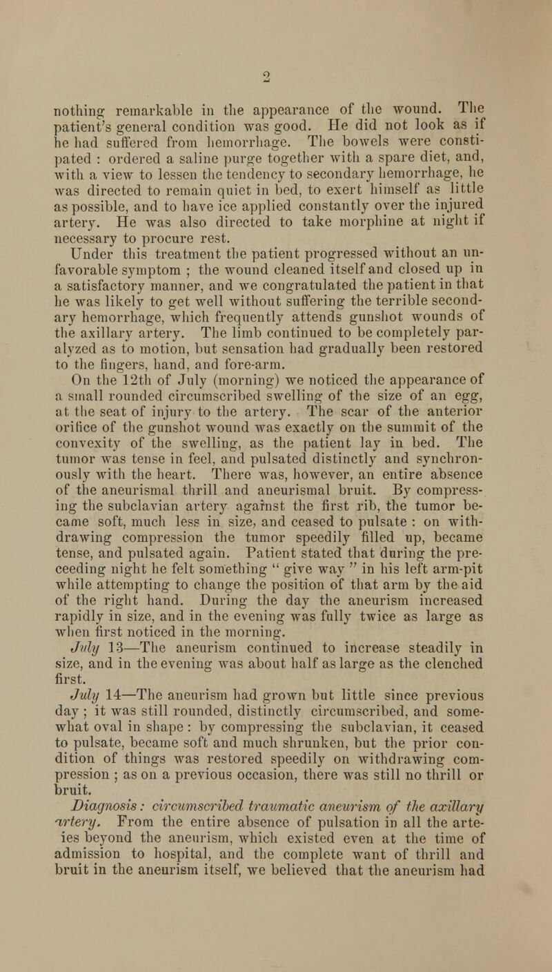 nothing remarkable in the appearance of the wound. The patient's general condition was good. He did not look as if he had suffered from hemorrhage. The bowels were consti- pated : ordered a saline purge together with a spare diet, and, with a view to lessen the tendency to secondary hemorrhage, he was directed to remain quiet in bed, to exert himself as little as possible, and to have ice applied constantly over the injured artery. He was also directed to take morphine at night if necessary to procure rest. Under this treatment the patient progressed without an un- favorable symptom ; the wound cleaned itself and closed up in a satisfactory manner, and we congratulated the patient in that he was likely to get well without suffering the terrible second- ary hemorrhage, which frequently attends gunshot wounds of the axillary artery. The limb continued to be completely par- alyzed as to motion, but sensation had gradually been restored to the fingers, hand, and fore-arm. On the 12th of July (morning) we noticed the appearance of a small rounded circumscribed swelling of the size of an egg, at the seat of injury to the artery. The scar of the anterior orifice of the gunshot wound was exactly on the summit of the convexity of the swelling, as the patient lay in bed. The tumor was tense in feel, and pulsated distinctly and synchron- ously with the heart. There was, however, an entire absence of the aneurismal thrill and aneurismal bruit. By compress- ing the subclavian artery against the first rib, the tumor be- came soft, much less in size, and ceased to pulsate : on with- drawing compression the tumor speedily filled up, became tense, and pulsated again. Patient stated that during the pre- ceeding night he felt something  give way  in his left arm-pit while attempting to change the position of that arm by the aid of the right hand. During the day the aneurism increased rapidly in size, and in the evening was fully twice as large as when first noticed in the morning. July 13—The aneurism continued to increase steadily in size, and in the evening was about half as large as the clenched first. July 14—The aneurism had grown but little since previous day ; it was still rounded, distinctly circumscribed, and some- what oval in shape : by compressing the subclavian, it ceased to pulsate, became soft and much shrunken, but the prior con- dition of things was restored speedily on withdrawing com- pression ; as on a previous occasion, there was still no thrill or bruit. Diagnosis: circumscribed traumatic aneurism of the axillary artery. From the entire absence of pulsation in all the arte- ies beyond the aneurism, which existed even at the time of admission to hospital, and the complete want of thrill and bruit in the aneurism itself, we believed that the aneurism had