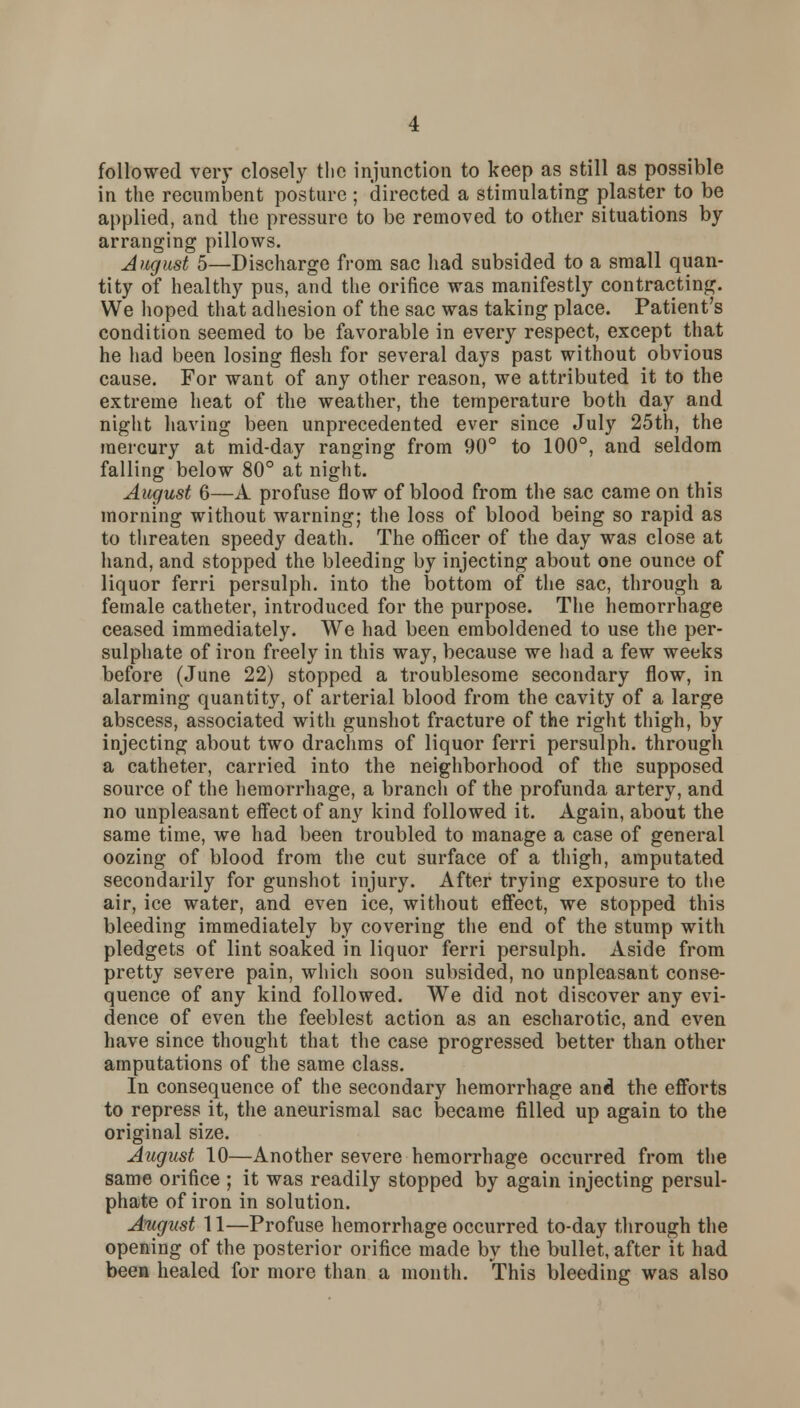 followed very closely the injunction to keep as still as possible in the recumbent posture ; directed a stimulating plaster to be applied, and the pressure to be removed to other situations by arranging pillows. August 5—Discharge from sac had subsided to a small quan- tity of healthy pus, and the orifice was manifestly contracting. We hoped that adhesion of the sac was taking place. Patient's condition seemed to be favorable in every respect, except that he had been losing flesh for several days past without obvious cause. For want of any other reason, we attributed it to the extreme heat of the weather, the temperature both day and night having been unprecedented ever since July 25th, the mercury at mid-day ranging from 90° to 100°, and seldom falling below 80° at night. August 6—A profuse flow of blood from the sac came on this morning without warning; the loss of blood being so rapid as to threaten speedy death. The officer of the day was close at hand, and stopped the bleeding by injecting about one ounce of liquor ferri persulph. into the bottom of the sac, through a female catheter, introduced for the purpose. The hemorrhage ceased immediately. We had been emboldened to use the per- sulphate of iron freely in this way, because we had a few weeks before (June 22) stopped a troublesome secondary flow, in alarming quantity, of arterial blood from the cavity of a large abscess, associated with gunshot fracture of the right thigh, by injecting about two drachms of liquor ferri persulph. through a catheter, carried into the neighborhood of the supposed source of the hemorrhage, a branch of the profunda artery, and no unpleasant effect of any kind followed it. Again, about the same time, we had been troubled to manage a case of general oozing of blood from the cut surface of a thigh, amputated secondarily for gunshot injury. After trying exposure to the air, ice water, and even ice, without effect, we stopped this bleeding immediately by covering the end of the stump with pledgets of lint soaked in liquor ferri persulph. Aside from pretty severe pain, which soon subsided, no unpleasant conse- quence of any kind followed. We did not discover any evi- dence of even the feeblest action as an escharotic, and even have since thought that the case progressed better than other amputations of the same class. In consequence of the secondary hemorrhage and the efforts to repress it, the aneurismal sac became filled up again to the original size. August 10—Another severe hemorrhage occurred from the same orifice ; it was readily stopped by again injecting persul- phate of iron in solution. August 11—Profuse hemorrhage occurred to-day through the opening of the posterior orifice made by the bullet, after it had been healed for more than a month. This bleeding was also