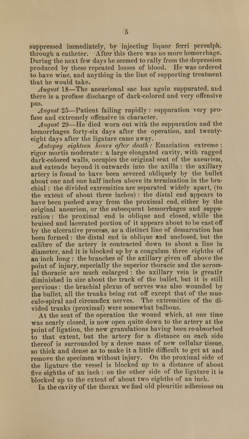 suppressed immediately, by injecting liquor ferri persulph. through a catheter. After this there was no more hemorrhage. During the next few days he seemed to rally from the depression produced by these repeated losses of blood. He was ordered to have wine, and anything in the line of supporting treatment that he would take. August 18—The aneurismal sac has again suppurated, and there is a profuse discharge of dark-colored and very offensive pus. August 25—Patient failing rapidly : suppuration very pro- fuse and extremely offensive in character. August 29—He died worn out with the suppuration and the hemorrhages forty-six days after the operation, and twenty- eight days after the ligature came away. Autopsy eighteen hours after death: Emaciation extreme : rigor mortis moderate : a large elongated cavity, with ragged dark-colored walls, occupies the original seat of the aneurism, and extends beyond it outwards into the axilla : the axillary artery is found to have been severed obliquely by the bullet about one and one half inches above its termination in the bra- chial : the divided extremities are separated widely apart, (to the extent of about three inches) : the distal end appears to have been pushed away from the proximal end, either by the original aneurism, or the subsequent hemorrhages and suppu- ration : the proximal end is oblique and closed, while the bruised and lacerated portion of it appears about to be cast off by the ulcerative process, as a distinct line of demarcation has been formed : the distal end is oblique and unclosed, but the calibre of the artery is contracted down to about a line in diameter, and it is blocked up by a coagulum three eighths of an inch long : the branches of the axillary given off above the point of injury, especially the superior thoracic and the acrom- ial thoracic are much enlarged : the axillary vein is greatly diminished in size about the track of the bullet, but it is still pervious: the brachial plexus of nerves was also wounded by the bullet, all the trunks being cut off except that of the mus- culo-spiral and circumflex nerves. The extremities of the di- vided trunks (proximal) were somewhat bulbous. At the seat of the operation the wound which, at one time was nearly closed, is now open quite down to the artery at the point of ligation, the new granulations having been re-absorbed to that extent, but the artery for a distance on each side thereof is surrounded by a dense mass of new cellular tissue, so thick and dense as to make it a little difficult to get at and remove the specimen without injury. On the proximal side of the ligature the vessel is blocked up to a distance of about five eighths of an inch : on the other side of the ligature it is blocked up to the extent of about two eighths of an inch. In the cavity of the thorax we find old pleuritic adhesions on