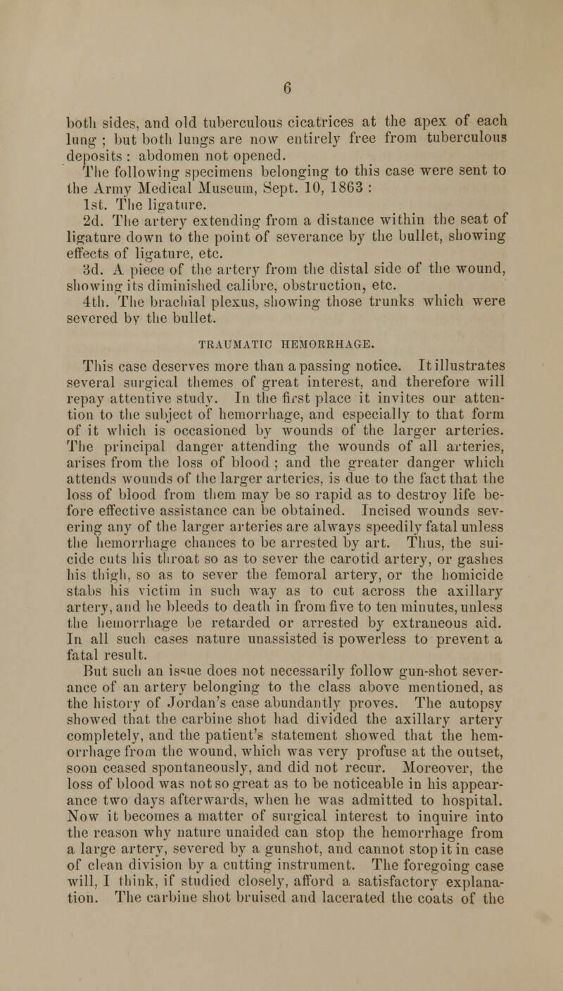 both sides, and old tuberculous cicatrices at the apex of each lung ; but both lungs are now entirely free from tuberculous deposits : abdomen not opened. The following specimens belonging to this case were sent to the Army Medical Museum, Sept. 10, 1863 : 1st. The ligature. 2d. The artery extending from a distance within the seat of ligature down to the point of severance by the bullet, showing effects of ligature, etc. 3d. A piece of the artery from the distal side of the wound, showing its diminished calibre, obstruction, etc. 4th. The brachial plexus, showing those trunks which were severed bv the bullet. TRAUMATIC HEMORRHAGE. This case deserves more than a passing notice. It illustrates several surgical themes of great interest, and therefore will repay attentive study. In the first place it invites our atten- tion to the subject of hemorrhage, and especially to that form of it which is occasioned by wounds of the larger arteries. The principal danger attending the wounds of all arteries, arises from the loss of blood ; and the greater danger which attends wounds of the larger arteries, is due to the fact that the loss of blood from them may be so rapid as to destroy life be- fore effective assistance can be obtained. Incised wounds sev- ering any of the larger arteries are always speedily fatal unless the hemorrhage chances to be arrested by art. Thus, the sui- cide cuts his throat so as to sever the carotid artery, or gashes his thigh, so as to sever the femoral artery, or the homicide stabs his victim in such way as to cut across the axillary artery, and lie bleeds to death in from five to ten minutes, unless the hemorrhage be retarded or arrested by extraneous aid. In all such cases nature unassisted is powerless to prevent a fatal result. But such an is^ue does not necessarily follow gun-shot sever- ance of an artery belonging to the class above mentioned, as the history of Jordan's case abundantly proves. The autopsy showed that the carbine shot had divided the axillary artery completely, and the patient's statement showed that the hem- orrhage from the wound, which was very profuse at the outset, soon ceased spontaneously, and did not recur. Moreover, the loss of blood was not so great as to be noticeable in his appear- ance two days afterwards, when he was admitted to hospital. Now it becomes a matter of surgical interest to inquire into the reason why nature unaided can stop the hemorrhage from a large artery, severed by a gunshot, and cannot stop it in case of clean division by a cutting instrument. The foregoing case will, I think, if studied closely, afford a satisfactory explana- tion. The carbine shot bruised and lacerated the coats of the