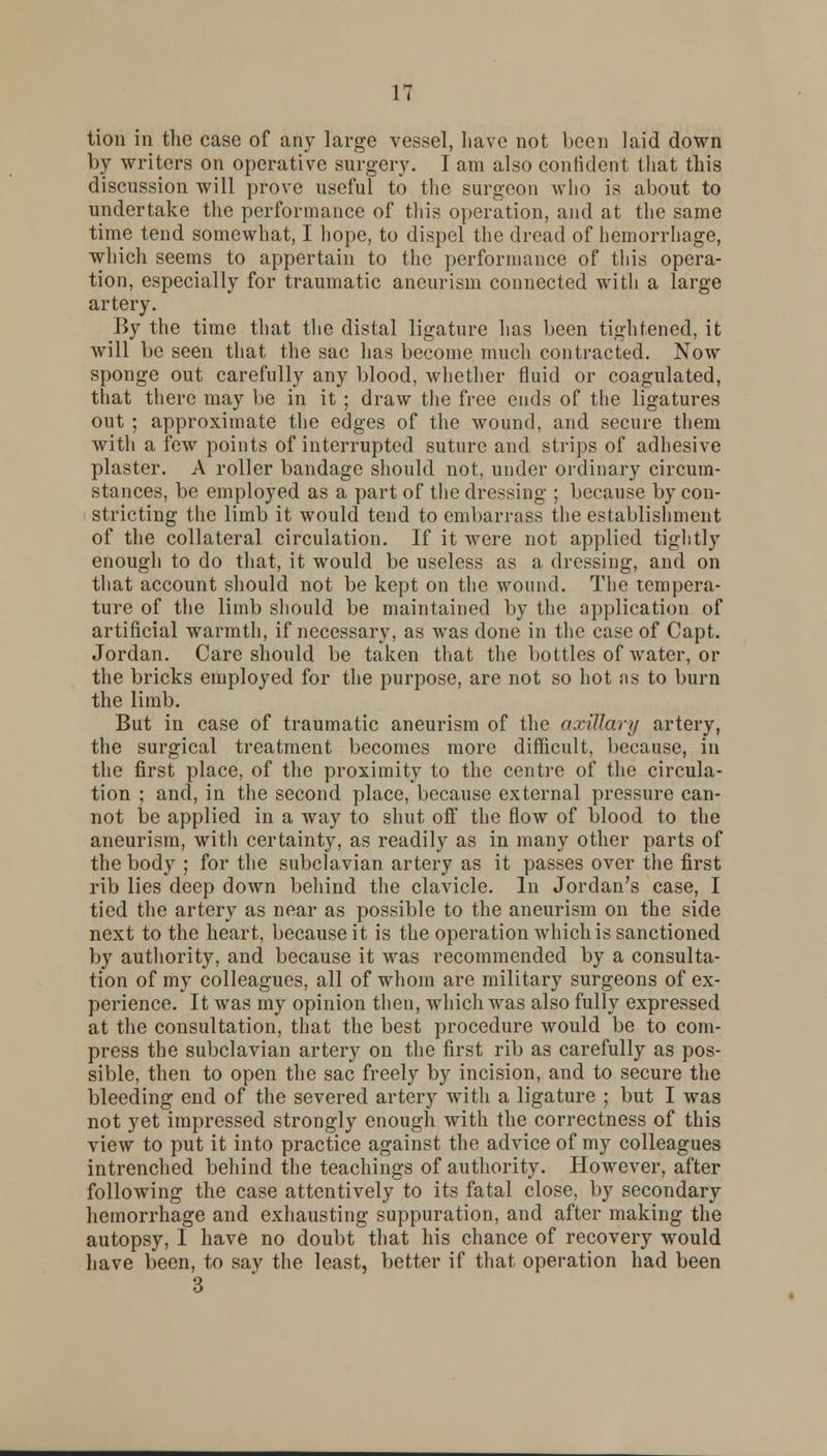 tion in the case of any large vessel, have not been laid down by writers on operative surgery. I am also confident that this discussion will prove useful to the surgeon who is about to undertake the performance of this operation, and at the same time tend somewhat, I hope, to dispel the dread of hemorrhage, which seems to appertain to the performance of this opera- tion, especially for traumatic aneurism connected with a large artery. By the time that the distal ligature has been tightened, it will be seen that the sac has become much contracted. Now sponge out carefully any blood, whether fluid or coagulated, that there may be in it ; draw the free ends of the ligatures out ; approximate the edges of the wound, and secure them with a few points of interrupted suture and strips of adhesive plaster. A roller bandage should not, under ordinary circum- stances, be employed as a part of the dressing ; because by con- stricting the limb it would tend to embarrass the establishment of the collateral circulation. If it were not applied tightly enough to do that, it would be useless as a dressing, and on that account should not be kept on the wound. The tempera- ture of the limb should be maintained by the application of artificial warmth, if necessary, as was done in the case of Capt. Jordan. Care should be taken that the bottles of water, or the bricks employed for the purpose, are not so hot as to burn the limb. But in case of traumatic aneurism of the axillary artery, the surgical treatment becomes more difficult, because, in the first place, of the proximity to the centre of the circula- tion ; and, in the second place, because external pressure can- not be applied in a way to shut off the flow of blood to the aneurism, with certainty, as readily as in many other parts of the body ; for the subclavian artery as it passes over the first rib lies deep down behind the clavicle. In Jordan's case, I tied the artery as near as possible to the aneurism on the side next to the heart, because it is the operation which is sanctioned by authority, and because it was recommended by a consulta- tion of my colleagues, all of whom are military surgeons of ex- perience. It was my opinion then, which was also fully expressed at the consultation, that the best procedure would be to com- press the subclavian artery on the first rib as carefully as pos- sible, then to open the sac freely by incision, and to secure the bleeding end of the severed artery with a ligature ; but I was not yet impressed strongly enough with the correctness of this view to put it into practice against the advice of my colleagues intrenched behind the teachings of authority. However, after following the case attentively to its fatal close, by secondary hemorrhage and exhausting suppuration, and after making the autopsy, I have no doubt that his chance of recovery would have been, to say the least, better if that operation had been 3