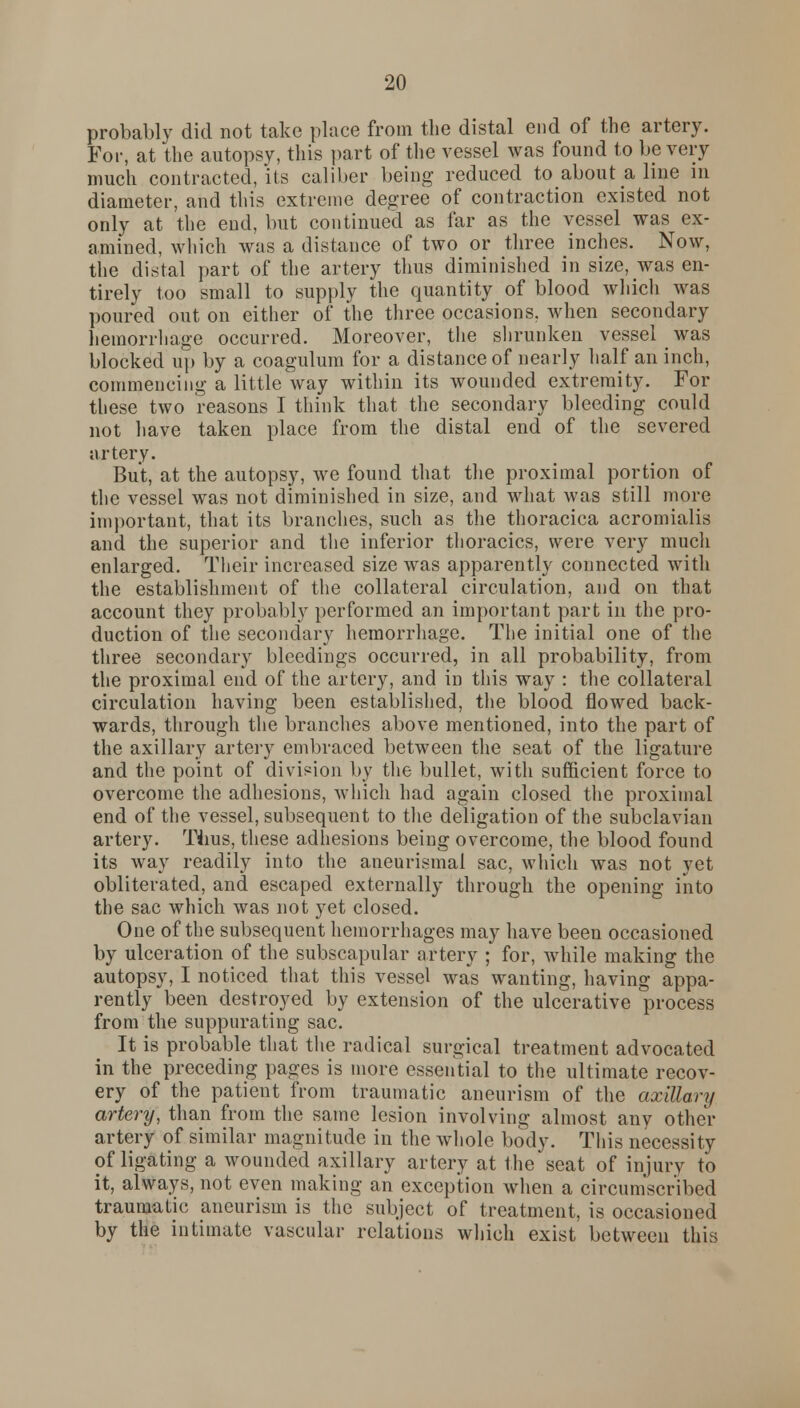 probably did not take place from the distal end of the artery. For, at the autopsy, this part of the vessel was found to be very much contracted, its caliber being reduced to about a line in diameter, and this extreme degree of contraction existed not only at the end, but continued as far as the vessel was ex- amined, which was a distance of two or three inches. Now, the distal part of the artery thus diminished in size, was en- tirely too small to supply the quantity of blood which was poured out on either of the three occasions, when secondary hemorrhage occurred. Moreover, the shrunken vessel was blocked up by a coagulum for a distance of nearly half an inch, commencing a little way within its wounded extremity. For these two reasons I think that the secondary bleeding could not have taken place from the distal end of the severed artery. But, at the autopsy, we found that the proximal portion of the vessel was not diminished in size, and what was still more important, that its branches, such as the thoracica acromialis and the superior and the inferior thoracics, were very much enlarged. Their increased size was apparently connected with the establishment of the collateral circulation, and on that account they probably performed an important part in the pro- duction of the secondary hemorrhage. The initial one of the three secondary bleedings occurred, in all probability, from the proximal end of the artery, and in this way : the collateral circulation having been established, the blood flowed back- wards, through the branches above mentioned, into the part of the axillary artery embraced between the seat of the ligature and the point of division by the bullet, with sufficient force to overcome the adhesions, which had again closed the proximal end of the vessel, subsequent to the deligation of the subclavian artery. Tims, these adhesions being overcome, the blood found its way readily into the aneurismal sac, which was not yet obliterated, and escaped externally through the opening into the sac which was not yet closed. One of the subsequent hemorrhages may have been occasioned by ulceration of the subscapular artery ; for, while making the autopsy, I noticed that this vessel was wanting, having appa- rently been destroyed by extension of the ulcerative process from the suppurating sac. It is probable that the radical surgical treatment advocated in the preceding pages is more essential to the ultimate recov- ery of the patient from traumatic aneurism of the axillary artery, than from the same lesion involving almost any other artery of similar magnitude in the whole body. This necessity of ligating a wounded axillary artery at the seat of injury to it, always, not even making an exception when a circumscribed traumatic aneurism is the subject of treatment, is occasioned by the intimate vascular relations which exist between this