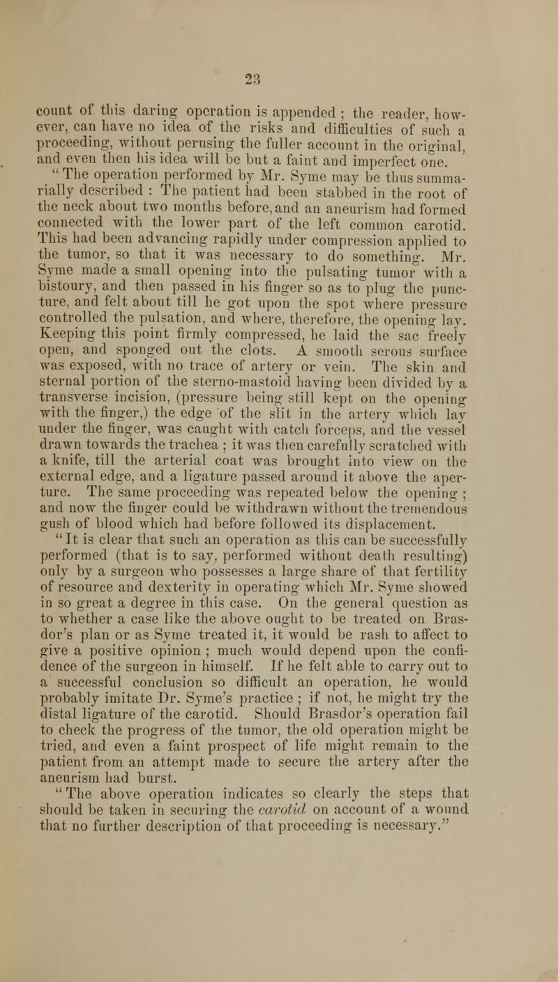 28 count of this daring operation is appended ; the reader, how- ever, can have no idea of the risks and difficulties of such a proceeding, without perusing the fuller account in the original, and even then his idea will be but a faint and imperfect one.  The operation performed by Mr. Syme may be thus summa- rially described : The patient had been stabbed in the root of the neck about two months before, and an aneurism had formed connected with the lower part of the left common carotid. This had been advancing rapidly under compression applied to the tumor, so that it was necessary to do something. Mr. Syme made a small opening into the pulsating tumor3 with a bistoury, and then passed in his finger so as to plug the punc- ture, and felt about till he got upon the spot where pressure controlled the pulsation, and where, therefore, the opening lav. Keeping this point firmly compressed, he laid the sac freely open, and sponged out the clots. A smooth serous surface was exposed, with no trace of artery or vein. The skin and sternal portion of the sterno-mastoid having been divided by a transverse incision, (pressure being still kept on the opening with the finger,) the edge of the slit in the artery which lay under the finger, was caught with catch forceps, and the vessel drawn towards the trachea ; it was then carefully scratched with a knife, till the arterial coat was brought into view on the external edge, and a ligature passed around it above the aper- ture. The same proceeding was repeated below the opening ; and now the finger could be withdrawn without the tremendous gush of blood which had before followed its displacement.  It is clear that such an operation as this can be successfully performed (that is to say, performed without death resulting) only by a surgeon who possesses a large share of that fertility of resource and dexterity in operating which Mr. Syme showed in so great a degree in this case. On the general question as to whether a case like the above ought to be treated on Bras- dor's plan or as Syme treated it, it would be rash to affect to give a positive opinion ; much would depend upon the confi- dence of the surgeon in himself. If he felt able to carry out to a successful conclusion so difficult an operation, he would probably imitate Dr. Syme's practice ; if not, he might try the distal ligature of the carotid. Should Brasdor's operation fail to check the progress of the tumor, the old operation might be tried, and even a faint prospect of life might remain to the patient from an attempt made to secure the artery after the aneurism had burst.  The above operation indicates so clearly the steps that should be taken in securing the carotid on account of a wound that no further description of that proceeding is necessary.