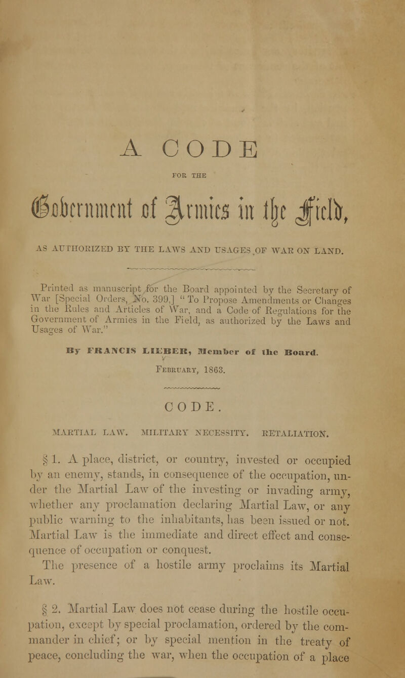 A CODE dfibcrnmtnt uf grates in % Jficlfr, AS AUTHORIZED BY THE LAWS AND USAGES OF WAEON LAND. Printed as manuscript for the Board appointed by the Secretary of War [Special Orders, Wo. 399.] i; To Propose Amendments or Changes in the Kales and Articles of War, and a Code of Regulations for die Government of Armies in the Field, as authorized by the Laws and Usages of War. By FRANCIS LILBCR, Member of tlic Board. February, 1863. CODE. MARTIAL LAW. MILITARY NECESSITY. RETALIATION. § 1. A place, district, or country, invested or occupied by an enemy, stands, in consequence of the occupation, un- der the Martial Law of the investing or invading army, whether any proclamation declaring Martial Law, or any public warning to the inhabitants, has been issued or not. Martial Law is the immediate and direct effect and conse- quence of occupation or conquest. The presence of a hostile army proclaims its Martial Law. § 2. Martial Law does not cease during the hostile occu- pation, except by special proclamation, ordered by the com- mander in chief; or by special mention in the treaty of peace, concluding the war, when the occupation of a place