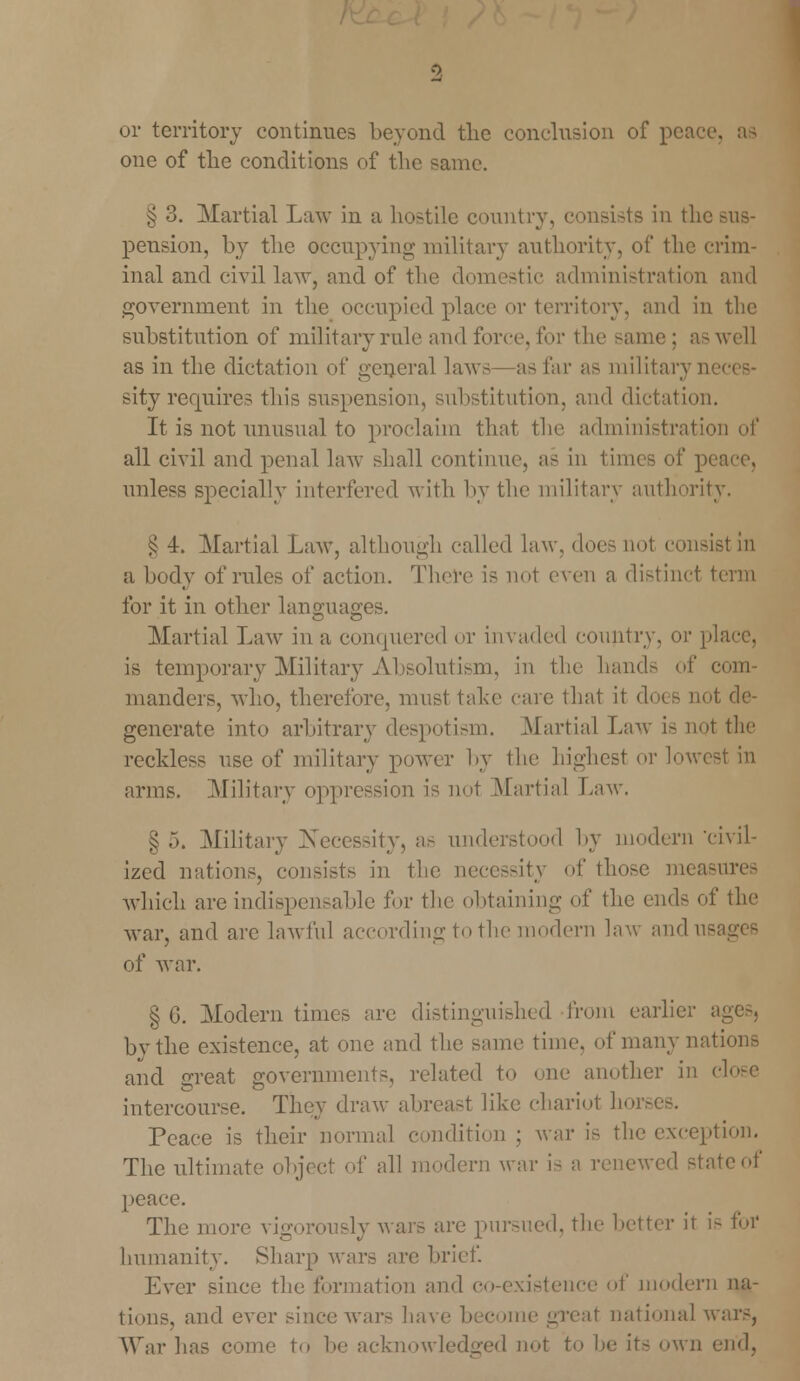 or territory continues beyond the conclusion of peace, one of the conditions of the same. § 3. Martial Law in a hostile country, consists in the pension, by the occupying military authority, of the crim- inal and civil law, and of the domestic administration and government in the occupied place or territory, and in the substitution of military rule and force, for the same ; a- well as in the dictation of general laws—as far as military n sity requires this suspension, substitution, and dictation. It is not unusual to proclaim that the administration of all civil and penal law shall continue, as in times of pi unless specially interfered with by the military authority. £ 4. Martial Law, although called law. does not consist in a body of rules of action. There is not even a distinct term for it in other languages. Martial Law in a conquered or invaded country, or pla is temporary Military Absolutism, in the hands of com- manders, -who, therefore, must take care that it does not de- generate into arbitrary despotism. .Martial Law is not the reckless use of military power by the highest or lowest in arms. .Military oppression is not Martial Law. § .>. Military Xecessity, as understood by modern civil- ized nations, consists in the uecessity of those measures which are indispensable for the obtaining of the end- of the war, and arc lawful according to the modern law and us of war. § 6. Modern times arc distinguished from earlier ages, bvthe existence, at one and the same time, of many nations and creat governments, related to one another in close intercourse. They draw abreast like chariot hoi- Peace is their normal condition; war is the exception. The ultimate object of all modern war i- a renewed state of peace. The more vigorously wars are pursued, the better it is for humanity. Sharp war- are brief. Ever since the formation and co-existence of modern na- tions, and ever since wars have become great national wars, War has come to be acknowledged not to be it- own end,