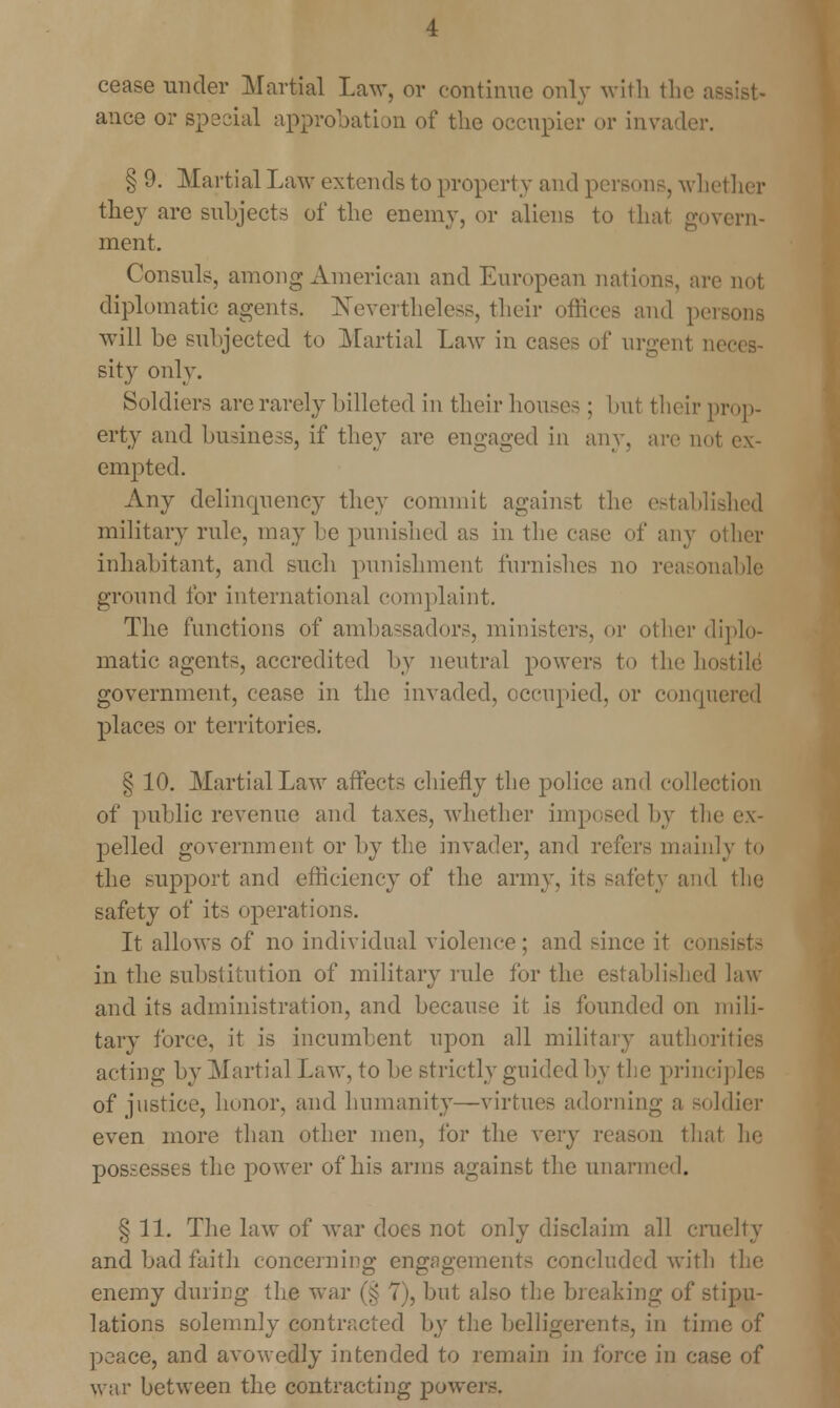 cease under Martial Law, or continue only with the a ance or special approbation of the occupier or invader. § 9. Martial Law extends to property and pers< >ns, whether they are subjects of the enemy, or aliens to that govern- ment. Consuls, among American and European nations, are not diplomatic agents. Nevertheless, their offices and pe will be subjected to Martial Law in cases of urgent n sity only. Soldiers are rarely billeted in their houses ; but their prop- erty and business, if tliey are engaged in any, are not ex- empted. Any delinquency they commit against the established military rule, may be punished as in the case of any other inhabitant, and such punishment furnishes no reasonable ground for international complaint. The functions of ambassadors, ministers, or other diplo- matic agents, accredited by neutral powers to the hostile1 government, cease in the invaded, occupied, or conquered places or territories. § 10. Martial Law affects chiefly the police and collection of public revenue and taxes, whether imposed by the ex- pelled government or by the invader, and refers mainly to the support and efficiency of the army, its safety and the safety of its operations. It allows of no individual violence; and since it consists in the substitution of military rule for the established law and its administration, and because it is founded on mili- tary force, it is incumbent upon all military authorities acting by Martial Law, to be strictly guided by the principles of justice, honor, and humanity—virtues adorning a soldier even more than other men, for the very reason that he possesses the power of his anus against the unarmed. § 11. The law of war docs not only disclaim all cruelty and bad faith concerning engagements concluded with the enemy dming the war (§ 7), but also the breaking of stipu- lations solemnly contracted by the belligerents, in time of peace, and avowedly intended to remain j'ji force in case of war between the contracting pow<