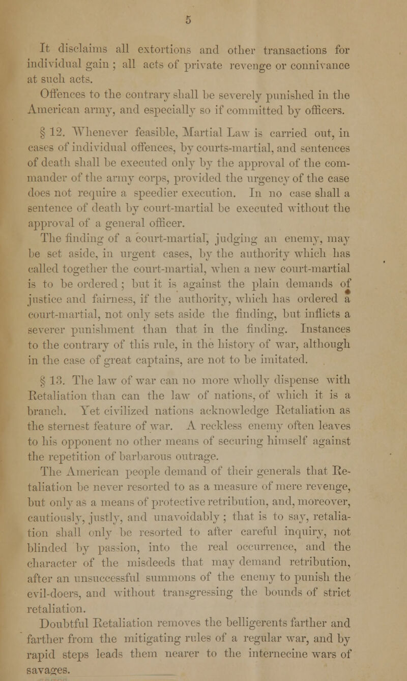 It disclaims all extortions and other transactions for individual gain ; all acts of private revenge or connivance at such acts. Offences to the contrary shall be severely punished in the American army, and especially so if committed by officers. § 12. Whenever feasible. Martial Law is carried out, in cases of individual offences, by courts-martial, and sentences of death shall be executed only by the approval of the com- mander of the army corps, provided the urgency of the case does not require a speedier execution. In no case shall a sentence of death by court-martial be executed without the approval of a general officer. The finding of a court-martial, judging an enemy, may be set aside, in urgent cases, by the authority which has c;dled together the court-martial, when a new court-martial is to be ordered ; but it is against the plain demands of justice and fairness, if the authority, which has ordered a court-martial, not only sets aside the finding, but inflicts a severer punishment than that in the finding. Instances to the contrary of this rule, in the history of war, although in the case of great captains, are not to be imitated. §13. The law of war can no more wholly dispense with Retaliation than can the law of nations, of which it is a branch. Yet civilized nations acknowledge Retaliation as the sternest feature of war. A reckless enemy often leaves to his opponent no other mean- of securing himself against the repetition of barbarous outrage. The American people demand of their generals that Re- taliation lie never resorted to as a measure of mere revenge, but only as a means of protective retribution, and, moreover, cautiously, justly, and unavoidably; that is to say, retalia- tion shall only be resorted to after careful inquiry, not blinded by pas-ion, into the real occurrence, and the character of the misdeeds that may demand retribution, after an unsuccessful summons of the enemy to punish the evil-doers, and without transgressing the bounds of strict retaliation. Doubtful Retaliation removes the belligerents farther and farther from the mitigating rules of a regular war, and by rapid steps leads them nearer to the internecine wars of savages.